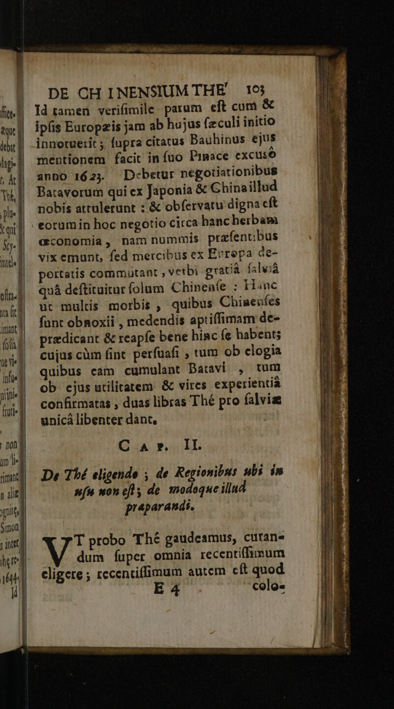 Id tamen verifimile- parum eft cum &amp; ipíis Europzis jam ab hujus feculi initio innotuetit ; fupra citatus Bauhinus ejus mentionem facit in fuo Praace excuso anno 162; — D:betur negotiationibus Batavorum qui ex Japonia &amp; Ghinaillud nobis attulerunt ;'&amp; obfervatu digna cft eorumin hoc negotio circa banc herbam economia, nam nummis prafentbus vix emunt, fed mercibus ex Errepa ce- pertstis commutant , vetbi gracà falvià quá deftituitur folum Chinenfe : Hinc üt multis morbis , quibus Chimeufes funt obnoxii , medendis aptiffimam de- praedicant &amp; reapfe bene hinc íe habent; cujas cüm fint perfuafi , tum ob clogia quibus cam cumulant Batavi , tum ob cjus utilitatem &amp; vires experientia confirmatas , duas libras Thé pro falvias unicà libenter dant, C.:A ».. LI. De Thé eligendo ; de Regionibus ubi in s(u won efl de modoque illud preparandi, T probo Thé gaudeamus, curans dum fuper omnia recentiflunum cligere ; rccentiffimum autem cít quod ET . celo-