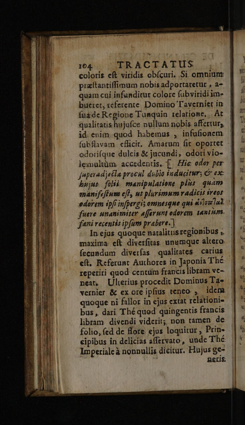 FONGEROSRINEO I ERE ; jm 164. TRACTATUS coloris. eft viridis. obícuri. Si omniunt pizítantiffimum nobís adportaretur , a- quam cui infanditur colore fubviridiim- bueret, referente. Domino Tayvetniet in (uàde Regione Tumquin relatione. ,. At qualitatis hajufce nullum nobis affertur;, id. enim. quod habemus , infufionem fuübflavam effici. Amarum fit oportet -] odo:ifque dulcis &amp; jucundi, odori vio- lemultüm. accedentis. [. Hie oder per faperadjecla procul dubio inducitur; C ex: hujus folii. manipulatione plis quam manifeBum efl, ut plurimum adicis sreos edorem ipf infpergis omnesque qui eilaulad. ^ fuere. unanimiter affer unt odorem. aaxtumt.— fni recentis ipfam prabere. | In ejus. quoque naralitiis regionibus ,, maxima eft diverfitas unumque altero. fecundum diverfas qualitates carius eft, Referunt Authores in Japonia Thé reperiri quod centum francis libram vc- nea, Ulterius procedit Dominus Ta- vernier &amp; ex ore ipfius teneo , idcm quoque ni fallor in ejus cxtat rclationi- bus, dari Théqued quingentis francis libram. divendi viderit; non tamen de folio, fed de flore. ejus loquitur , Prin- cipibus in delicias affervato, uude Thé Impetialc à nonnullis dieitur. Hujus ge- | neris; ü E ternos jp mnes Sim y: od nar roe A BIMBI  asia eps T