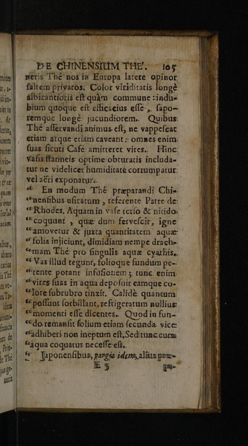 Ite (iim. Jtt in . dt htt onm Dortet [iQ qum (trot Cati aTIE t e T4 fion) joie y d prite Th: yt PE CHINENSIHM THE. ^os meris Thé nos i&amp; Europa latere opinor. faltem priyaros; Color viriditatis long&amp; albicantioris eft quàm: commune :indüe bium quoque eft efficscius effz-,. fapo-- remquc losgé: jucundiorem. — Quibus: Thé affervandianimus cft, nc vappefeat etiam atque criám caveant : ommes enim, fuas. ficuti Café: amitterec vires... Hinc: vafis ftanneis: optime: obturatis includa- tur ne vidclicet humiditate corrumpatut: vel aéti exponatur. * En modum Thé preparandi Chis. *nenfibus ufitetum , refzrente. Patre de: ** Rhodes, Aquamiin vife terío &amp; nirido: **coquunt. ,. quz dum fervefcic, igne amovetur &amp; juxta quantitatem. aqua: * folia injiciunt, dimidiam nempe drach. *mam Thé pro fingulis aqua cyathis, ** Vas illud tegunt, folioque fundüm pe-- *'tente potant. infdfiotiem 5 cunc. enim: vites fuas in aqua depofüir eamque co- **lore fübrübro tinxit. Calide quantum. *« poffunt forbillant, refrigeratum nullius: * momenti effe dicentes. Quodin fun- *€do remanfit folium etiam fecunda. vice **adhiberi non ineptum eft; Seditunccun *3qua coquatur neceffe eff. &amp;*— Japonenfibus, pargáe idem, alius pex- Es gue