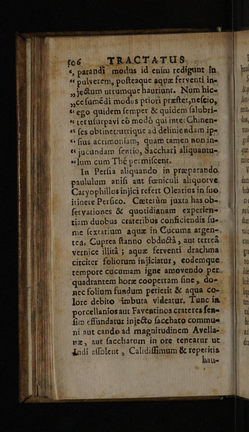 Ed S Jio ipeo re o6 TRACTATUS «, parandi modus id ením rcdigunt ín « pulverem, poftcaque aqua ferventi ine « (es obtinet:utrique ad deliniendam ip- 6 fius acrimoniam, quam tamen non ine « jucundam fertio, Sacchari aliquantu-, «jum cum Thé permiícent. In Períia aliquando in preparando. paululum erifi aut feniculi aliquotve Caryophillos injici refert Olearius in fuo itinere Per(ico. Ceeteràm juxta has ob-. fervationes &amp; quotidianam expericn- tiam duobus crateribus conficiendis fu« tca, Cuprea ftanno obdudtá , aut terreá vernice illità ; aqua ferventi drachma circiter foliorum injiciatur, eodemque tempore cücumam igne amovendo per quadrantem horz coopertam fine, do- nec folium fundum petierit &amp; aqua co- lore debito imbuta videatur, Tunc im. porcellaniosaut Faventinos crateres fen- fim cffandatur ipjecto facchato commue ni aut cande ad magnitudinem Avella- vz, aut facchatum in ore tencatur ut. Xadi z(folent , Calidiffimum &amp; repetitis bau