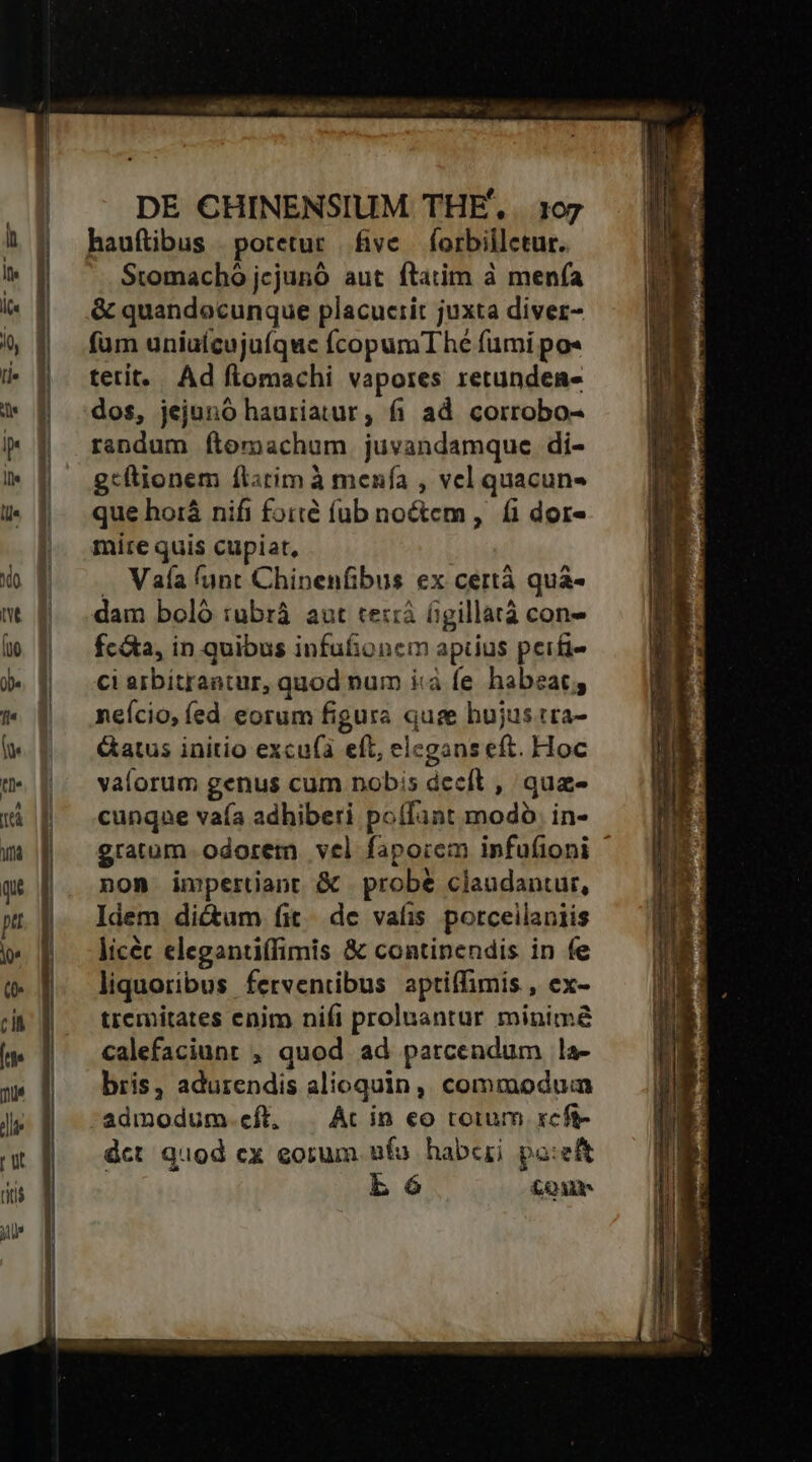 DE CHINENSIUM THE. . 107 Stomachó jcjunó aut ftatim à menfa &amp; quandocunque placuerit juxta diver- füm uniuícujuíque fcopumT he fumi po« tetit. Ad ftomachi vapores retunden- dos, jejunó hauriatur, fi ad. corrobo- rendum ftomachum juvandamque di- g:ltionem flitim à menfa , vel quacun- que hoià nifi foité fub noctem, &amp; dor- mire quis cupiat, .. Vaía funt Chinenfibus ex certà quàá- dam boló :ubrá aut te::à figillarà con- fc&amp;a, in quibus infufionem aptius perfi- ci arbitrantur, quod num i«à fe. habeat; neício, íed eorum figura quse hujus tra- &amp;atus initio excu(i eft, elegans eft. Hoc valorum genus cum nobis decfít , qua«- cunque vaía adhiberi poffant modo. in- gratum odorem vel faporcm infufioni nom impertiant &amp; probe claudantur, Idem dictum fit. de vais porceilaniis licéc elegantiffimis &amp; continendis in fe liquoribus ferventibus aptiffimis , ex- tremitates enim nifi proluantur minima calefaciunt , quod ad parcendum la- bris, adurendis alioquin, commodum admodum.eft, | Ac in eo torum xeft- dct quod cx eorum. ufu habei pa:eft b 6 £oum