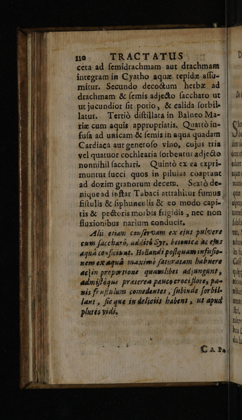 Venere tij mra uhi ul y cei SN IIENEN omi ORA^ - emt rg pu iid pues 8 pef lita d PE vnd TV fri e tii Seats rte jit 119 TRACTATUS ceta ad. femidrachmam. aut drachmae integram ín Cyatho aqua. cepide affu- drachmam: &amp; (emis adje&amp;o faccharo ut ut jacundíor fit potío, &amp; calida forbil lauur. Tertió diftillata in. Balnco Ma- riz cum aquis appropriatis, Quartó in- fuía ad unicam &amp; íemis in aqua quadam Cardiaca aurgenerofo vino, cujus tria vcl quatuor cochlearia forbeutur adjedto nonnihil facchari, ^ Quintó ex ea cxpri- muntur fucci. quos in piluias coaptant ad dozim granorum decem. — Sextó de» nique ad ivftar Tabaci attrahitus fumus fittulis &amp; fiphuneslis &amp; eo modo capi- tis &amp; pe&amp;oris moibis frigidis , nec non fluxionibus narium conducit, Ali etiam conferuam ex ejus puluere cum [accbaró, asdité Syr. betonica ic efis nem ex Aquá snaximé faturatam babsere ac|in proportione quambbet. adjungunt , adinifjóque praterea pauco crociflores pae nis f? »[slum comedentes , fubinde [orbil- lart , fic que in deliciis habens , ut apud plurés yid, bii | Ch lub: | fant | dente tue poni qu apti Lotrel fibi Qu, Micin LY mr lii, | Dent dl