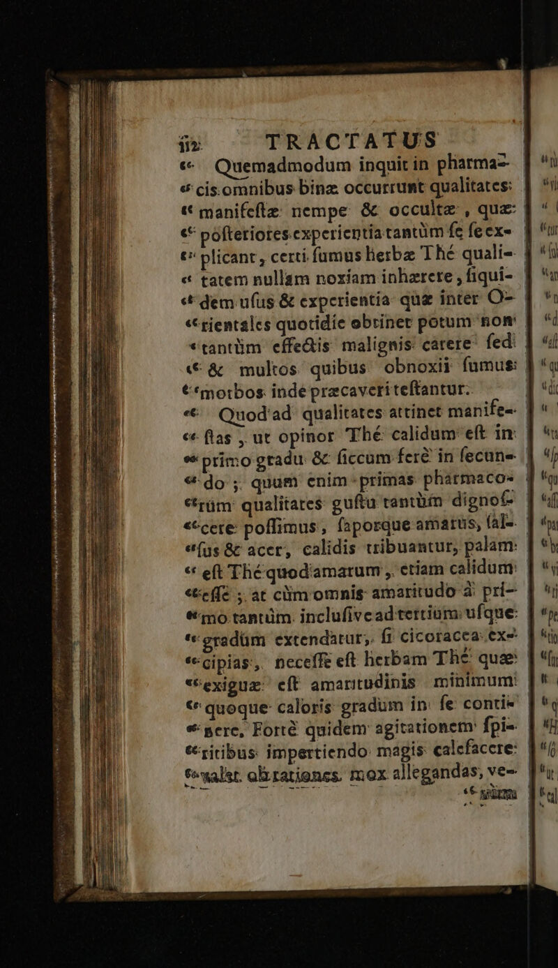 Wwe us j^ « VETérviee opinio re y ri or REM NONNIR sey t6. Mi «. Quemadmodum inquit in pharmaz « cis.omnibus binz occurrumt qualitates: | t manifeflz: nempe. &amp; occulte , quz: | € póftetiotes experientia tantüm fe feex- | t plicant, certi. fumus liebe Thé quali- | « tatem nullam noxíam inhzrere, fiqui- | «&amp; dem ufus &amp; experientia: quz inter O- « gientales quotidie obriner potum som ! «tantüm effe&amp;is malignis carere fedi «€ &amp; multos quibus obnoxii fumus: | €*motbos. inde pracaveriteftantur. | *€. Quod'ad qualitates attinet manife-. f c flas , ut opinor Thé calidum eft in: | *« primo gradu &amp; ficcam fere in fecune | 9:do ; quum enim-primas pharmacos | *rüm: qualitates: guftu tantüin dignof- | «ecere: poflimus, faposque amatus, (a]-. | e(üs&amp;t acer, calidis tribuantur, palam: | ** eft Thé quod'amarum ,. etiam calidum: | «effe ; ar clim omnis amaritudo à. pri-- | qno tantüm. inclufivead tertium: ufque: '«eradüm extendatur; fi cicoracea: exe «cipia, neceffe eft herbam Thé quz | *Cexiguz: eft amaritudinis minimum: | € quoque- caloris: gradum in: fe conti- «gere, Forté quidem agitationet fpis eriribus: impertiendo magis calefacere: | fyalst. orationes. mox allegandas, ve- | mo * git