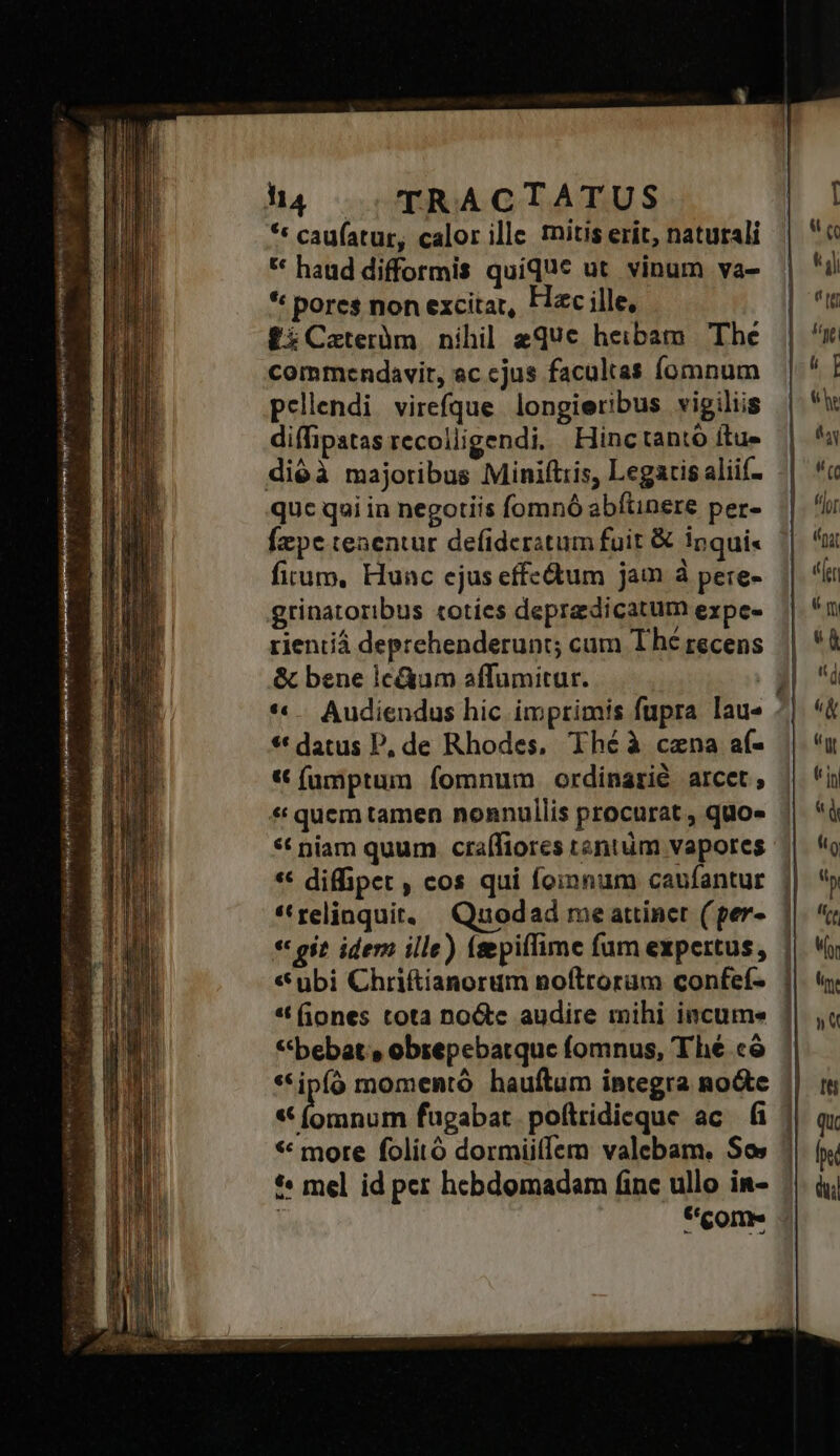 vt hà | TRACTATUS *« caufatur, calor ille tnitis erit, naturali ** haud difformis quique ut. vinum va- * pores non excitat, Hac ille, £iCateràüm nihil eque heibam The commendavit, ac cjus facultas fomnum pellendi virefque longieribus vigiliis diffipatas recolligendi, Hinctantó ftue quc qui in negotiis fomnó abftinere per- Ízpe tenentur defideratum fuit &amp; ipqui« firum, Hunc ejus effcdtum jam à pere- rientiá deprehenderunt; cum Thé recens &amp; bene lc&amp;um affumitur. | * . Audiendus hic imprimis fupra lau« * datus P, de Rhodes, Thé à cena af- «€ fümptum fomnum ordinarié arcet; *t niam quum crafífiores tentüm vapores ** diffipet , cos qui foinnum caufantur *'relinquit..— Quodad me attinet (per-. | « git. idem ille) (aepiffime fum expertus, | «ubi Chriftianorum noftrorum confef- | * (iones tota no&amp;tc audire mihi incume * bebat» obsepebatque fomnus, Thé cà *ipíó momentó hauftum integra no&amp;te | y dii fugabat poftridiceque ac fi || * more folitó dormiiffem valebam. Sos | *« mel id per hcbdomadam finc ullo in- *eome