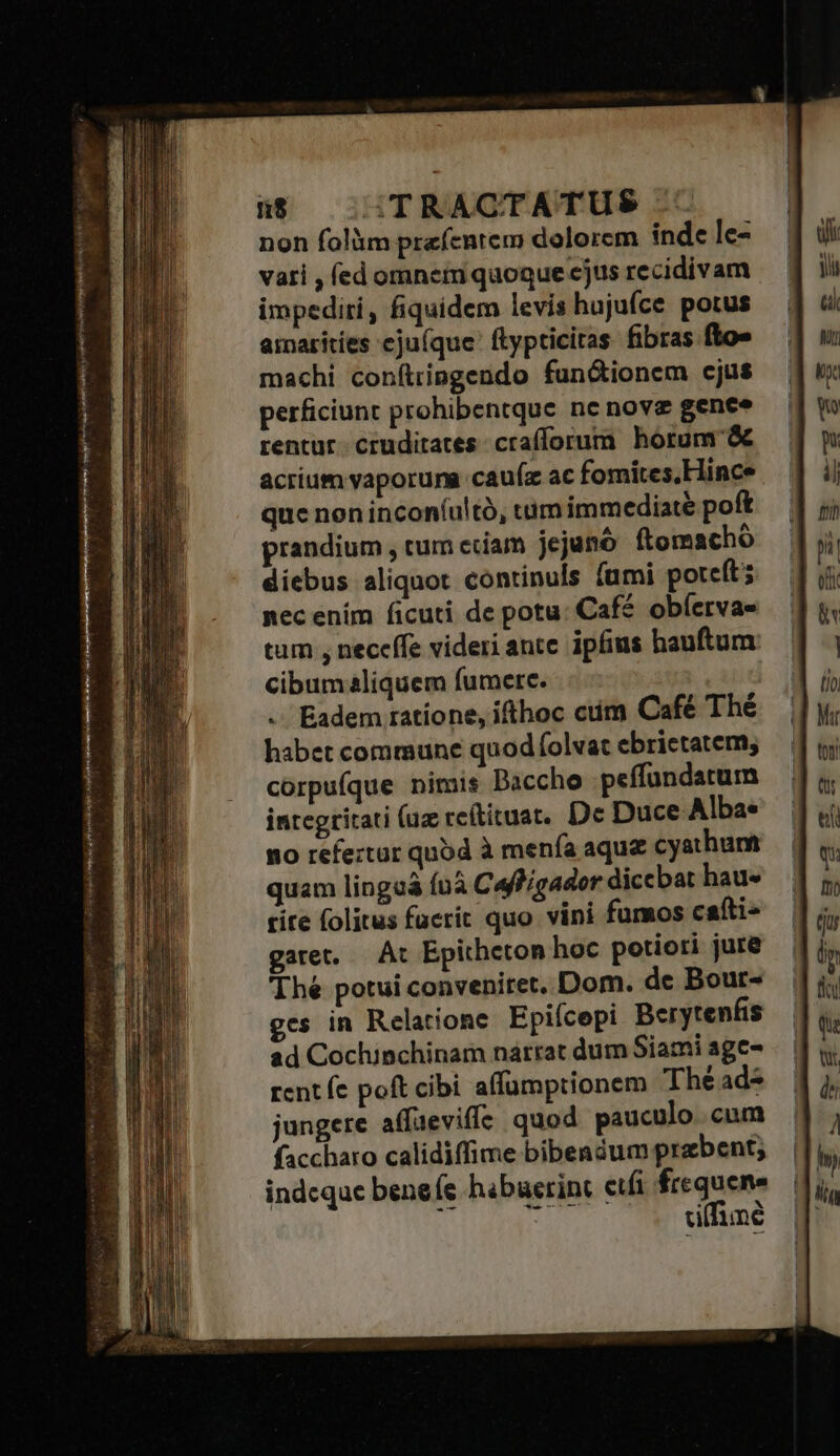 $8 | :TRACTATUS non folüm prefentem dolorcm inde lc- vati , fed omnet quoque cjus recidivam impediri, fiquidem levis hujufce potus amaritíes eju(que' ftypticitas fibras fto» machi coníttipgendo functionem cjus perficiunt prohibentque nc nove gence rentur cruditates crafforum horum &amp; acrium vaporum cauíz ac fomites,Hince que non incon(ultà, tim immediate poft prandium , tum cciam jejunó ftomacho diebus aliquot continuls fumi poteft; nec ením ficuti de potu: Café obferva- tum , neceffe videri ante ipfius hauftum: cibum2liquem fumere. .. Eadem ratione, ifthoc cum Café Thé habet commune quod folvat ebrietatem; corpufque nimis Baccho peffundatum quam linguá ínà Caffígader dicebar hau« rire folitus fucrit quo vini fumos cafti- garet, — At Epitheton hoc potiori jure Thé potui conveniret. Dom. de Bour- ges in Relatione Epiícepi Berytenfis ad Cochinchinam nárrat dum Siami age- rent fe poft cibi affumptionem The ads jungere affaevifíe quod pauculo cum faccharo calidiffime bibendum praebent; indcque beneíe hibuerinc cfi frequene ui kids. (p UnT