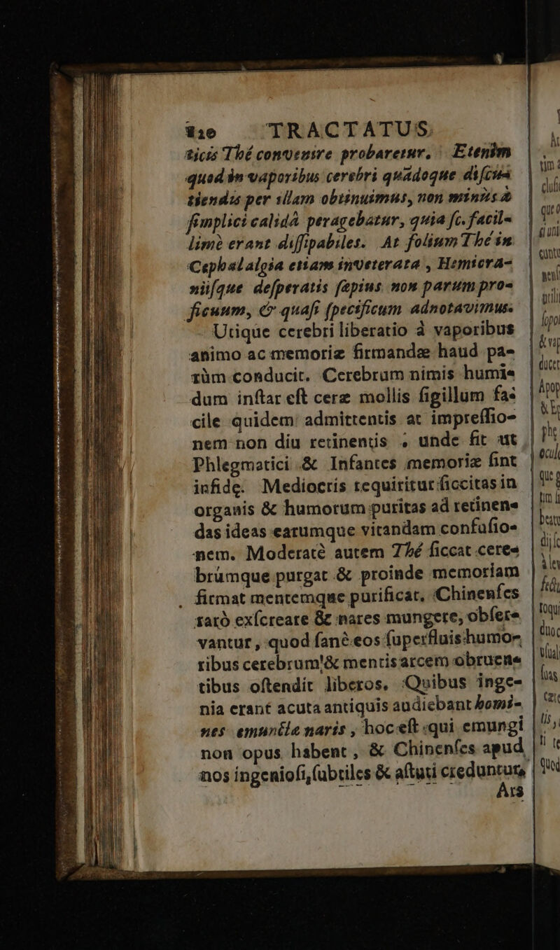 m! s Ld ne —€—BM REC ED T i M  1316 TRACTATUS. ticis Thé conuenire probaretur, Etenim quad $n vaporibus cerebri quadoque dicun tendis per sllam obtinuimus, non minns fimplici calidà pevagebatur, quia fc. facil- lim erant diffipabiles. At folium Thé in Cepbalalgia etiam inveterata , Hemtera- »iíque defperatis faepius mon parum pro- Utique cerebri liberatio à vaporibus animo ac memoriz firmandae haud. pa- rüm conducit. Cerebrum nimis humi dum inftar eft cere mollis figillum fa: cile quidem: admittentis at impreífio- nem non diu retinenis . unde fit ut Phlegmatici .&amp; Infantes memoriz fint infide. Mediocris requiritur ficcitas in organis &amp; humorum puritas ad retinene das ideas earumque vitandam confufio- aem. Moderaté autem 77é ficcat ceres brümque purgat .&amp; proinde memoriam sató exícreate &amp; nares mungere, obíere ribus cerebrum'&amp; mentis arcem obrucme tibus oftendit liberos, :Quibus ingc- nia erant acuta antiquis audiebant bomi nos ingeniofi,(ubtilcs &amp; aftati iedunrag r$ k cui | qut | uni | wei | ipo | &amp;uj &amp;h | qut tm i be (iil jn fii toc V(ual mm ls j ll [e