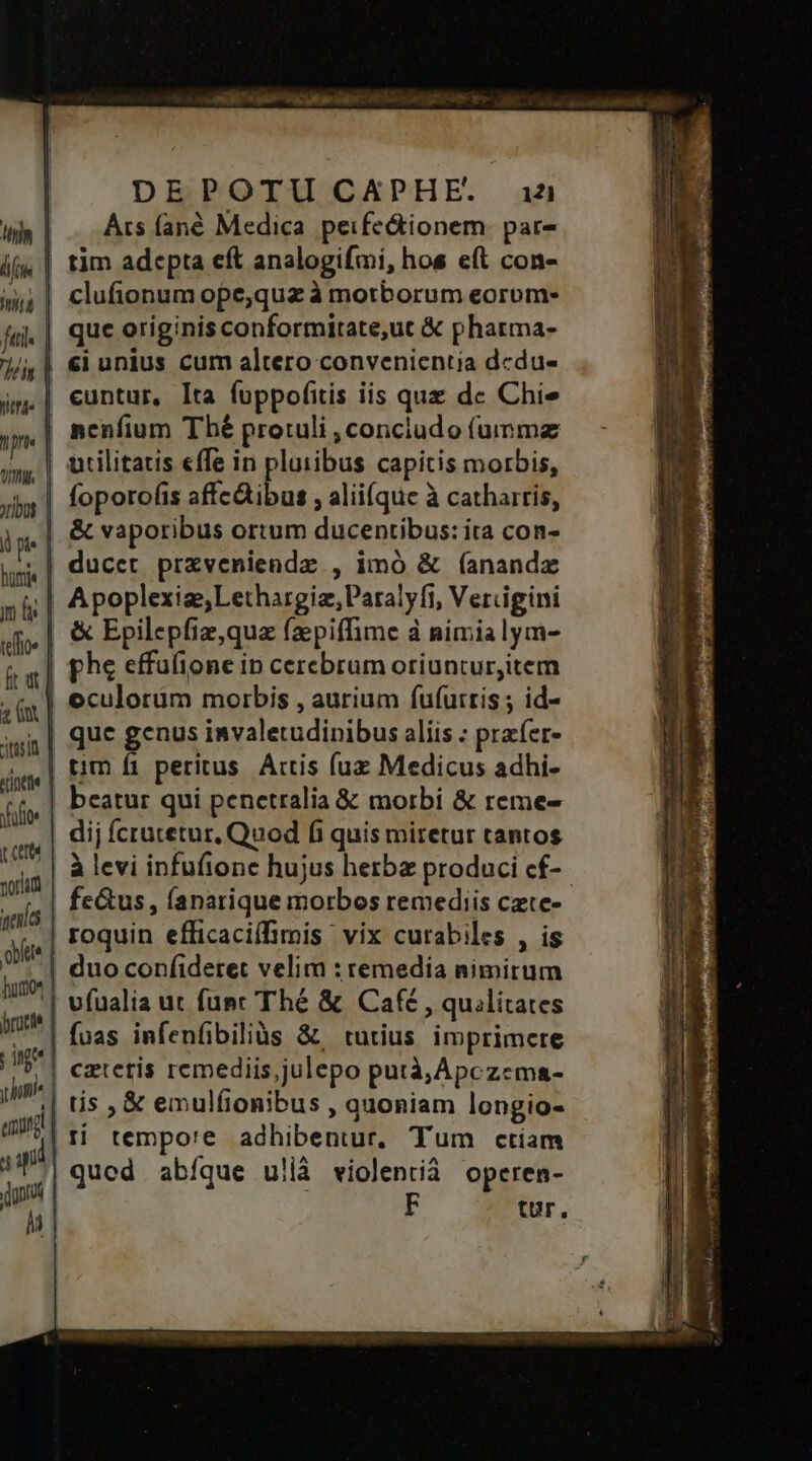 DEPOTU CAPHE. aia Ars fané Medica peife&amp;ionem. par- tim adepta eft analogifmi, hos e(t con- clufionum ope,qua à motborum eorom- que originis conformitate,ut &amp; pharma- j/j | €i unius cum altero convenientia dcdu- jm.| euntur, Ita fuppofitis iis quz de Chi m nenfium Thé protuli ,conciudo (ummz | utilitatis «ffe in pluribus capitis morbis, foporofis affc&amp;ibus , alii(que à catharris, &amp; vaporibus ortum ducentibus: ita con- | ducet przveniendz , imó &amp; (anandz .| Apoplexiae;Lethargiz,Paralyft, Vercigini | &amp; Epilepfiz,quz fzepiffime à nimialym- ttis !l Áo | Wird fi. | toe | | : ft wt | phe effulione in cerebrum otiunturitem zn | oculorum morbis , aurium fufuirris ; id- | quc genus invaletudinibus alíis : praíer- | tim fi peritus. Artis fuz Medicus adhi- | beatur qui penetralia &amp; morbi &amp; reme- | dij fcratetur, Quod fi quis miretur tantos | à levi infufionc hujus herba produci cf-.- | fe&amp;us, fanarique morbos remediis czte- | roquin efficacifimis vix curabiles , is | duo confideret velim : remedia nimirum '| vfualia ut func Thé &amp; Café , quilitates | fuas infenfibiliàs &amp;. tutius imprimere ,| cztetis remediis,julepo putà,Apczema- || tis , &amp; emulfionibus , quoniam longio- | ti tempo'e adhibentur, Tum ctiam | qued abíque ullà violentià operen- F tr.