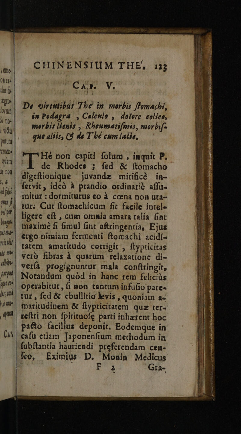 Une | OM tj dorf. Votos lorum | tee | - vdd | potui | CET | qun | We rici jj th ulii nn qe jum ' qu (Ah CHINENSIUM THE, 13j Car V. De oirtutibut Tbe in morbis ffmaihi, $n Pedagra , Calculo , dolere colico, morbis lienis ,, Rbeumatifmis, morbi[- que aliis, C$ de T bé cum late, T Hé non capiti folum , ínquit P. de Rhodes ; íed &amp; ítomacho fervit, idcó à prandio ordinarié affu- mitur : dormiturus eo à caena non uta- tur. Cur ftomachicum fit facile intel» ligere eft , cum omnía amara talia (int meximé fi fimul fint a&amp;ringentia, Ejus ergo nimiam fermenti ftomachi acidi- vero fibras à quatum relaxatione di- vería progignuntur mala conftringit, Notandum quód in hanc rem feliciüs operabitur, fi pon tantum infufio pare« tut , fed &amp; cbullitio kevis , quoniatn a- reflti non fpirituofe parti inhzrent hoc pao facilius deponit, Eodemque in cafu etiam Japonenfium methodum in E Gta-