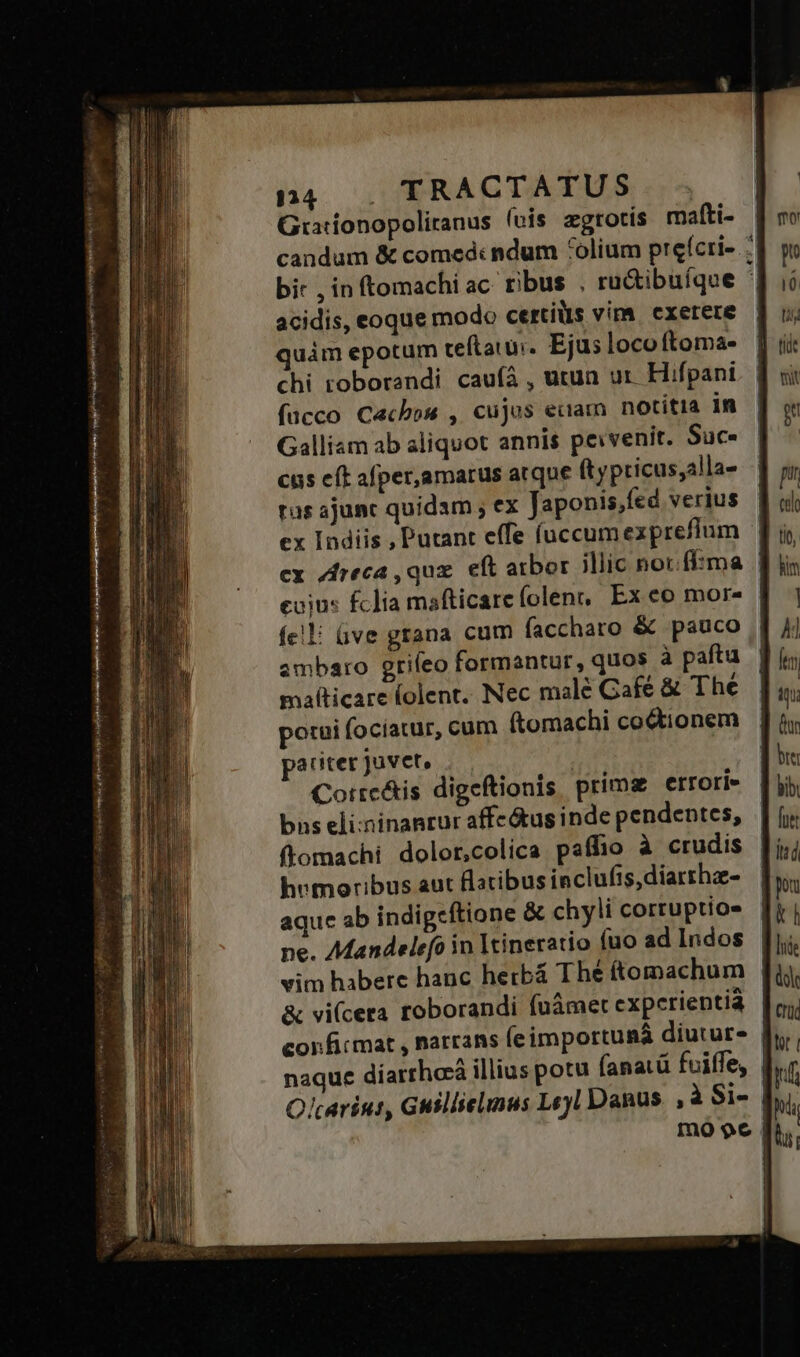 n4 . TRACTATUS .; Giationopoliranus (cis zgrotis mafti- candum &amp; comed: ndum *olium prefcri- :' bir ,inftomachiac rus . ru&amp;ibuíqoe '| acidis, eoque modo certis vim exerere | quàm epotum ceftaiui. Ejus loco ftoma- chi troborandi caufá , utun ur. Hifpani fucco Cacbou , cujus eciam notitia im Galliam ab aliquot annis peivenit. Suc cus cít afper,amarus atque ft ypticus;alla- tus ajunc quidam ; ex Japonis,fed verius ex Indiis , Putant effe íuccumexpreflum cx Zreca ,quz. eft arbor illic not:fftma | cuius fclia mafticare (olen,, Ex eo mor- fe! üve grana cum faccharo &amp; pauco | ambaro griíeo formantur, quos à paftu | mafticare (olent. Nec malé Café &amp; The. | 4; potui fociatur, cum f(tomachi co&amp;tionem | ] ix paciter juvet, btt Corrc&amp;is digeftionis prima errori [ji bns eli:ninanrur affe&amp;us inde pendentes, || (y; ftomachi dolor,colica paffio à crudis [i hvmoribus aut flacibus inclufis,diarthz- ba aque ab indigeftione &amp; chyli cortuptios [i| ne. Mandelefo in Itineratio fuo ad Indos. Jj. vim habere hanc herbá Thé ftomachum [fu &amp; vi(cera roborandi (námet expcrientià | confirmat , narrans fe importuaá diutur- | naque díarrhaà illius potu (anatü fuiffe, f. Olcarint, Guillielinus Leyl Danus. , à Si- | Immo $6 |