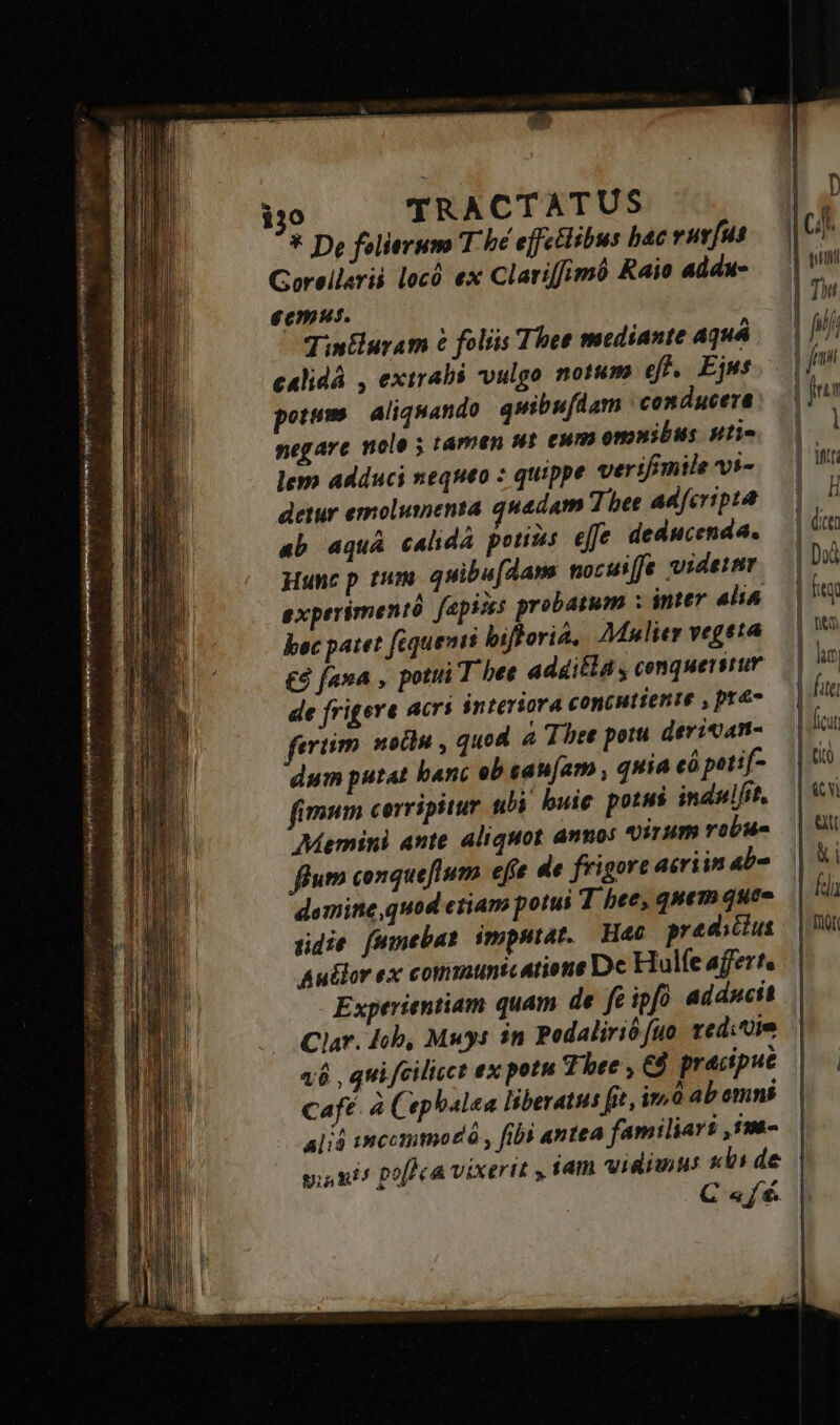 ne RR  x mj 7r ri APA yii NEUEM pmo ARA SÉ 3 à s De folierum T hé effectibus bac vravfus Gorellsrii locó ex Clariffimó Raio addu- ecmus. Tintluram &amp; folis Thee mediante Aquá cAlidá , exirabs vulgo notum ef. Ejus potum | aliquando quibufdam : conducera negare nolo ; támen st ewm omnibus pti- lem adduci nequeo : quippe verifimile vi- ab aquá calidà potius eJfe deducenda. uunc p rum. quibu[Aam nocuiffe videtur exprrimentó fapises probatum ; inter ali^ bec patet fequenis biflorià, Mulier vegeta £3 fana , potiti T bee additla , cenquersrur de frigere acrí interiora concutiente , pre- evtim solu , quod a Three potu derican- dum putat banc ob sau[am , quia có petif- fimum cerripitur ubi buic potus indulsit. Memini ante aliquot annos 9irum robu- flum conqueflum. efe de frigore acriin abo domine, quod ctiam potui T hee, quem quee gidie [wmebat imputat. Hac predictus Au&amp;lor ex communicatione Dc Hulfe affert. Experientiam quam de fe ipfó adducit B D »pPDA. | Ci d qnt | Tw ! Vn dni i frin | 1 1 Itt | H | Dod | fit