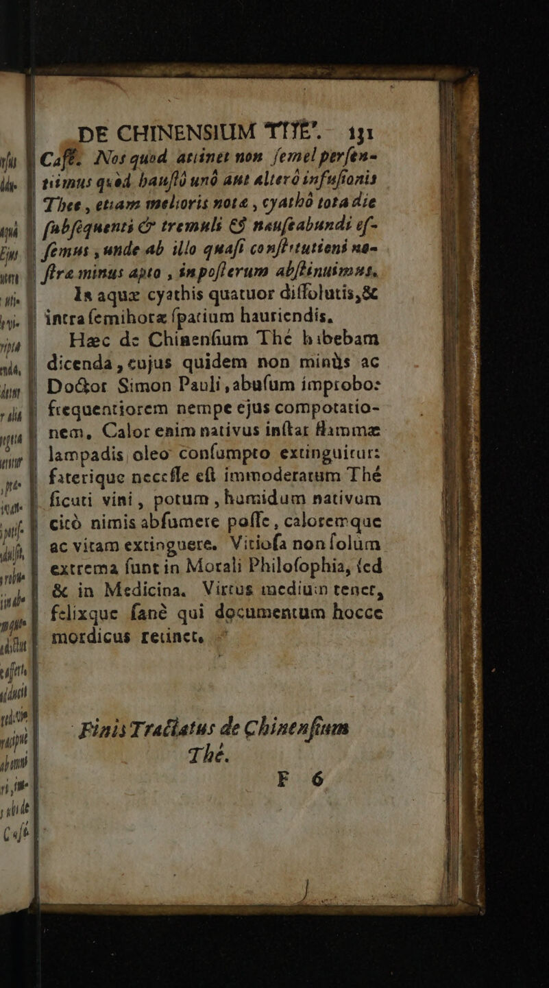  n n '] * ROLAASÉS LÀ a — UOREDIOEIONNFN CE DO4eCO07077 ——————— -— — NAE ^ wks acl gue DE CHINENSIUM TTTE'.-. iy timus qxed baufló unó ant altero infufionis | Tice , etiava melioris not&amp; , cyatbo tota die | (nbfiquenti C? tremulis € neufeabunds e(- 1s aquz cyathis quatuor diffolutis,&amp; intra íemihorz fpatium hauriendís, Hac de Chinenfium The hibebam dicenda, cujus quidem non minüs ac Do&amp;or Simon Pauli , abufum improbo: ftequentiorem nempe ejus compotatio- nem, Calor enim nativus in(tar Hamma lampadis, oleo confumpto extinguitur: ficuti vini, potum , humidum nativum citó nimis abfumere poffe, caloremque j udidt ac vitam extinguere, Vitiofa nonfolum extrema funt in Morali Philofophia, ted &amp; in Medicina. Virtus imcdiu:n tenet, | felixque fané qui documentum hocce mordicus reunct, Finis Tratlatus de Chinenftum 1hé. F 6