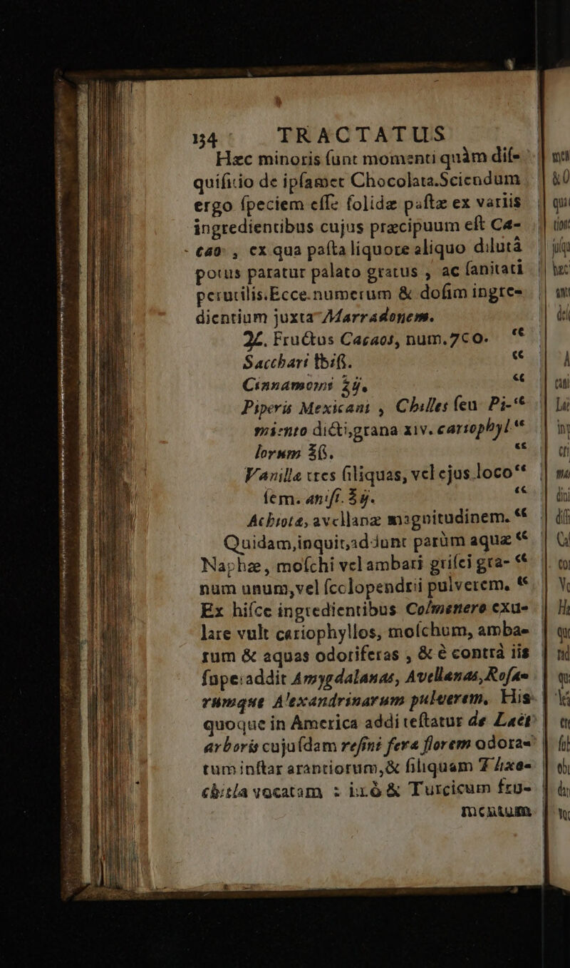 Hzc minoris (ünt momenti quàm dife | quifitio de ipfamet Chocolata.Scicodum ergo fpeciem eff folida paftz ex variis ingredientibus cujus precipuum eft Ca- - £49: , cx qua pata liquore aliquo dilutà potus paratur palato gratus , ac (anitati perucilis.Ecce.numerum &amp; dofim ingte- dicentium juxta77Marradonem. 2£. Fru&amp;us Cacaos, num.7co. — '* Sacchari tbi. f Cinnamon: 2h. « Piper Mexican , Chiles fen. Pi-* siimto dicti;grana xiv. cariophyL* lorum $6. E: Vanilla «tes filiquas, vel cjus loco** Íem. an:fí. $5. 5s Acbiote, avcllang magnitudinem. * Quidam,inquit;idJunt parüm aqua « Naphz , mofchi vcl ambari griíci gra- «€ num unum,vel (cclopendrii pulverem, * Ex hiíce ingredientibus Co/mernero exu- late vult cariophyllos, molchum, ambae | rum &amp; aquas odoriferas , &amp; € contrá iis. | fupe:addit Amygdalanas, Avellanas, Rofao quoque in America addi teftatur de aet? arboris cuju(dam refiné fera florem odora tuminftar arantiorum,&amp; filiquam 7 Zxe« cbitla vocatam z iró &amp; Turcicum frg- | Imcunigm. |