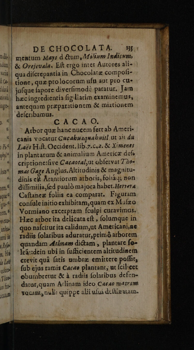 itl l (4. diutà NON Itt ym. [5 4 aUe ambe ptr i y, Hs jj Lil | odore DE CHOCOLATA. »j mentum May: d. Gom, AMili»nm Indicum, & Orejevala. Ek ergo inter Autores ali- qua diícrepantia in Chocolatz compofi- tionc, quz prolocorum ufu aut pro cue jufque fapore diverfimodé paratur. Jam hzc ingredientia fig liacim examinemus, anteqnam praparationem & mixtionem deícribamus. CACA O. Aibor quz hanc nucem fert ab Ameri- canis vocatur G4cabuaquabuitl ut ait du Lai? Hift. Occident. lib.7.c.2. & X/mezts in plantarum & animalium Amcricz def criptione:ive Cacaotalat obfervat 7 2o« mai Gage Anglus. Altitadinis && magnitu- dinis e&t Acaniiorum atboris, folíáq; non diffimilia,fed pauló majora habet.Herrera Caftanez foliis ca comparat. Figuram confule initio exhibitam,quam ex Maízo Vormiano excerpram fculpi curavimus. Hzc atbor ita delicata eft , íolumque in quo nafcitur ita calidum,ut Americani,ne radiis folaribus aduratur,primó arborem quandam Aftíinam di&am , plantarc fo- 'le&::dein ubi in fufficientem altitudinem crevit quà fatis umbra: emittere poffit, fub ejus ramis Cacao plantant; ut fcilicet oburabretur & à radiis folaribus defen- datur,quam Atlinam idco Cacao matrem vacant, nulli quippe alij ufuà dcigaiava.