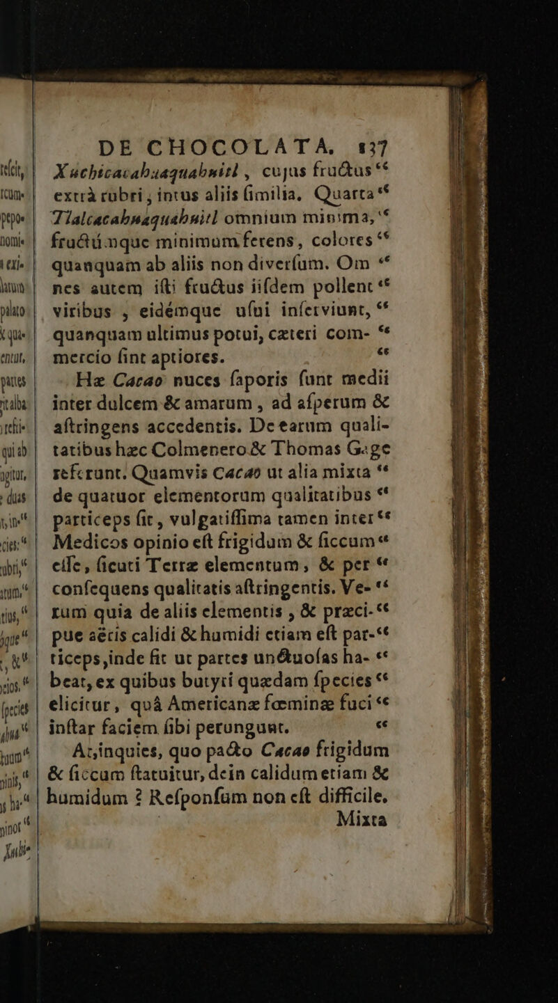 UAR A acl anat DE CHOCOLATA, 177 X uchicacabuaquabnitl , cujas fru&amp;us ** extrà rubri , intus aliis (imilia, Quarta * Tialcacabnaquabuit] omnium minima, '* frat mque minimum ferens, colores ** quanquam ab aliis non diver(um. Om ** nes autem ifti fru&amp;us iifdem pollent ** viribus , eidémque ufui iníetviunt, ** quanquam ultimus potui, czteri com- ** mercío fint aptiores. » Hz Carao nuces faporis funt medii inter dulcem &amp; amarum , ad afperum &amp; aftringens accedentis. De tarum quali- tatibus hzc Colmenero &amp; Thomas G«ge zefcrunt, Quamvis Cacao ut alia mixta ** de quatuor elementorum qualitatibus ** particeps fit, vulgatiffima tamen inter ** Medicos opinio eft frigidum &amp; ficcum eife, (ficuti Terre elementum, &amp; per * confequens qualitatis a(tcingentis. Ve- ** rum quia de aliis elementis , &amp; przci-** pue aétis calidi &amp; humidi ctiam eft pat-** ticeps,inde fit ut partes un&amp;uofas ha- ** beat, ex quibus butytí quedam fpecies ** elicirur, quá Americanz feminz fuci ** inftar faciem (bi perungunt. « Arinquies, quo pa&amp;o Cxcao frigidum Mixta