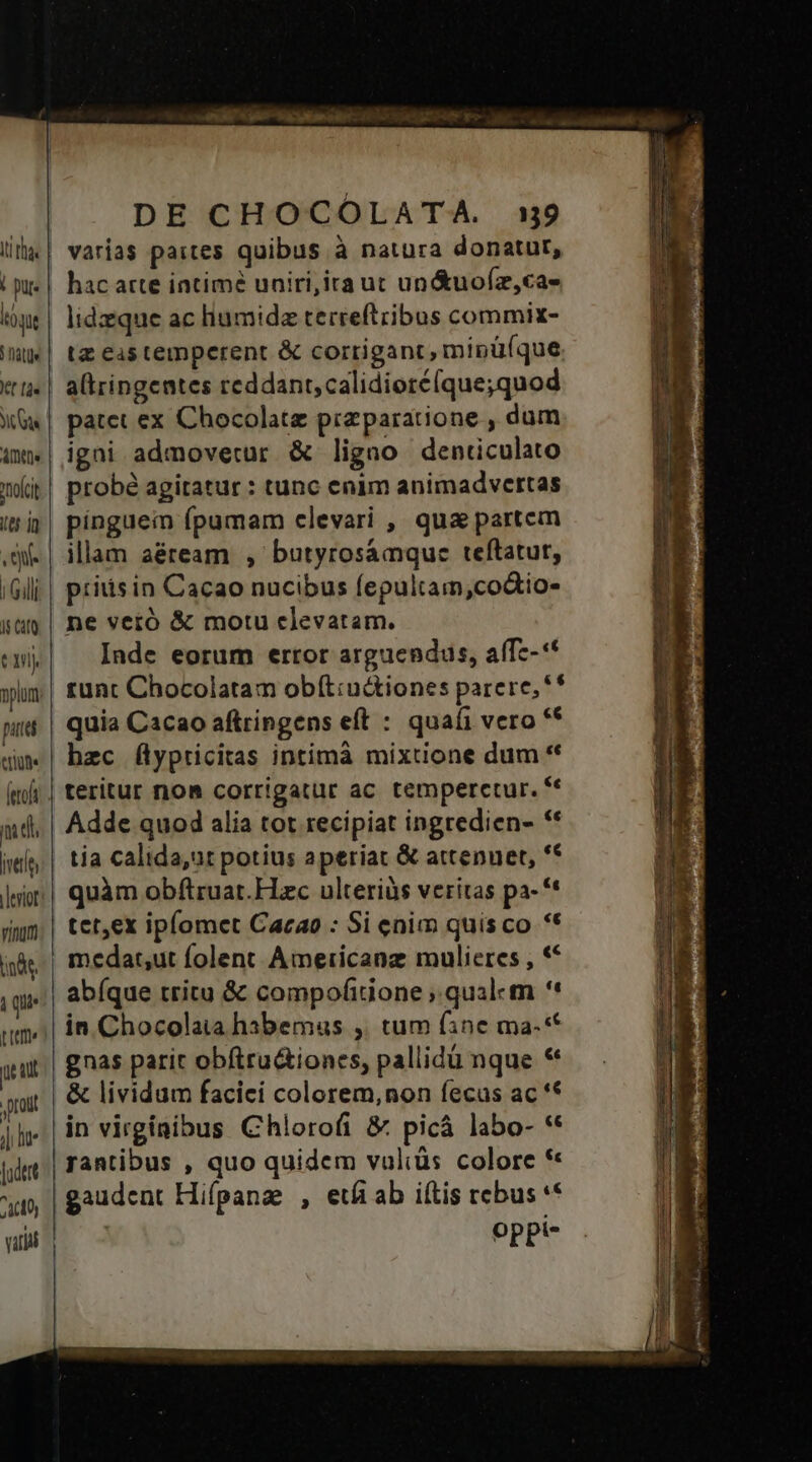 ! pur. qu Iti tt [às Yu Ate nnofci US 1n Qu. 15 Cato D pue SU [eof md, jvetit inde, i que pem u qut prout ili lu lodert A000) vid DE CHOCOLATA. 139 varias paites quibus à natura donatur, hac atte intimé uniri,ita ut un&amp;uo(z,cas lidzeque ac hiumidz terreftribus commix- tz es temperent &amp; corrigant, mipüíque altringentes reddant, calidioté(que;quod patet ex Chocolate przparatione , dum igni admovetur &amp; ligno denticulato probé agitatur : tunc enim animadvertas pínguein (pumam clevari , qua partem illam aéream , butyrosamque teftatur, piiisin Cacao nucibus fepultam,co&amp;io- ne veró &amp; motu clevatam. Inde eorum ertor arguendus, aff--** tunt Chocolatam obít:u&amp;tiones parere, ** quia Cacao aftringens eft : quafi vero '* hzc flypricitas intimà mixtione dum * Adde quod alia tot recipiat ingredien- ** tia calida,ut potius aperiat &amp; attenuet, ** quàm obftruat.Hzc ulteriüàs veritas pa- '* tetex iplomet Cacao : Si enim quisco ** medat,ut folent Americanz mulieres , « abíque tritu &amp; compofitione ; qualem *' in Chocolata habemus ,. tum fine ma.-* gnas parit obftru&amp;iones, pallidü nque * in virginibus Chlorofi &amp; picá labo- ** rantibus , quo quidem vuliüs colore *« gaudent Hifpanz , eti ab iítis rebus ** oppi- Uu Ea re n ae e T i m : MM MP NECEM 3 H Hem Ix VE Wl oW eA MEI MF Neo P * Ime —À OR ERAN ers E € -——