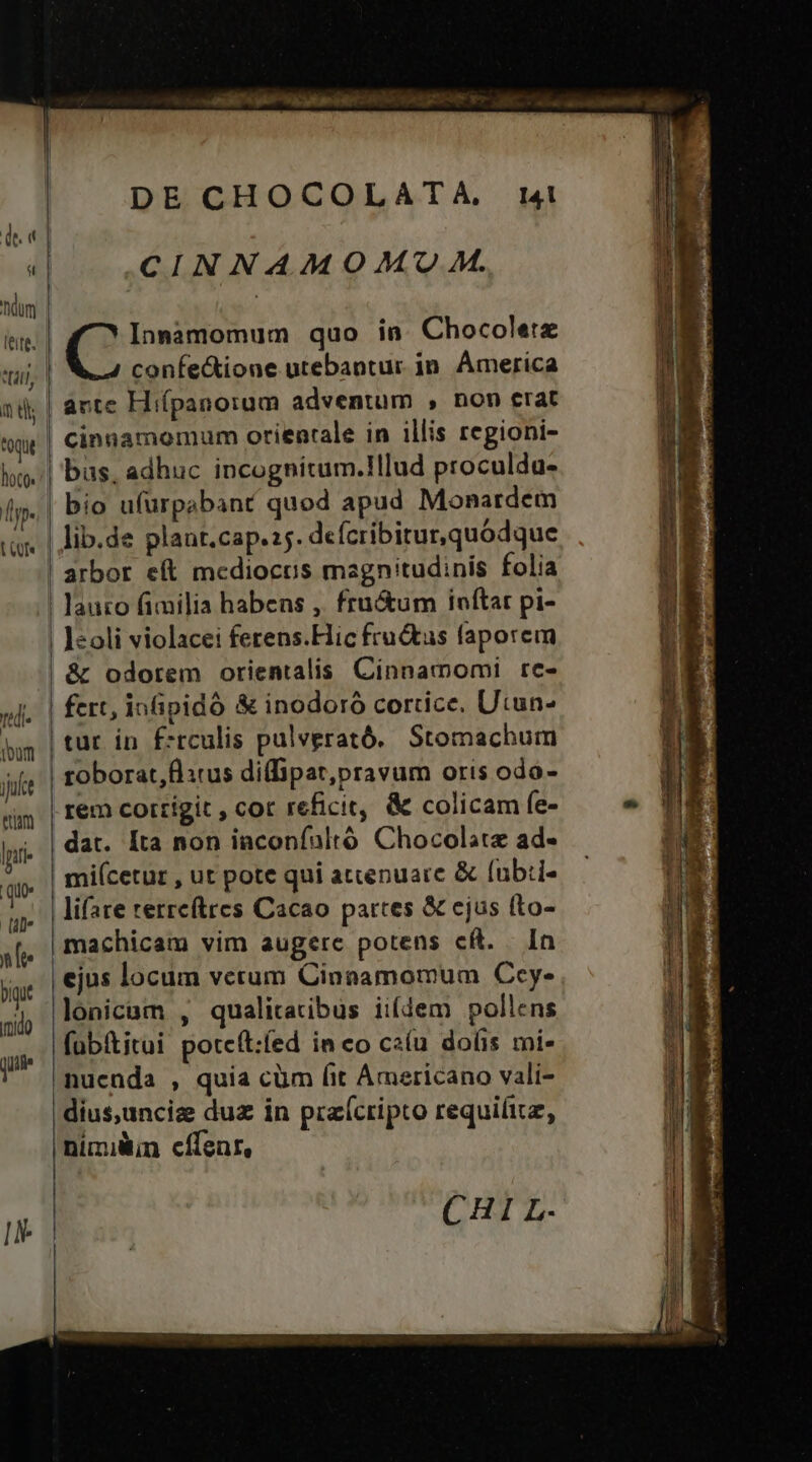 | QE? ^ Wi al dort o DE CHOCOLATA, CINNAMOM/U M. confectione utebantur. in. America arte Hiípanorum adventum , non erat cinnamomum orientale in illis regioni- bas. adhuc incognitum.!lud proculda- bio ufürpabant quod apud Monardem arbor e(t mcdiocus magnitudinis folia fert, infipidó & inodoró cortice. Utun- tur in É:rculis palverató.. Stomachum toborat,flitus diffipat,pravum oris odo- rem cortígit , cor reficit, & colicam fe- dat. [Ita non iaconfaltó Chocolate ad- | mi(cetur , ut pote qui atcenuarc & fub:i- | lifare terreftres Cacao partes & ejus fto- machicam vim augere potens cft. In ejus locum vetum Cinnamomum Ccy- lonicam , qualitatibus ii(dem pollens fub&titui potcft:fed in co caíu dolis mi- nuenda , quia cüm fit Americano vali- dius,uncize dua in praícripto requifitz, nimii cífenr, CHI L.-