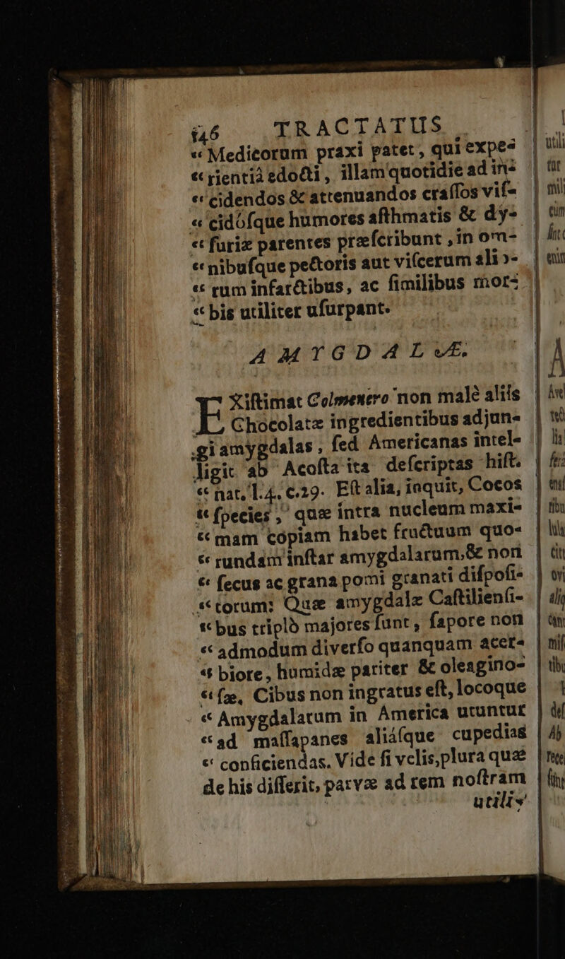 «te ees mig mri AAA ace yr t ra SEP EMEN ori A TIM MA « Medicorum praxi patet, qui expe? « pientià edocti , illamquotidie ad inz «c cidendos &amp; attenuandos craíTos vif- « cidofque humores afthmatis &amp; dy- « furiz parentes praeferibunt , in o- « nibufque pe&amp;toris aut vicerum ili»- « rum infar&amp;ibus, ac fimilibus mor- * bis utiliter ufurpant. E yiftimat Colmenero non male aliis A5 Chocolat ingredientibus adjun- .giamygdalas , fed Americanas intel- ligi ab ^ Acofta its defcriptas hift. « nat, 1.4, €:29.. Eft alia, ioquit, Cocos t fpecies, que íntra nucleum maxi- &amp; mam copiam habet fructuum quo- € rundam inftar amygdalarum,&amp; nori € fecug ac grana pomi granati difpofi- | ** bus triplo majores funt ; fapore non * admodum diverfo quanquam acet^ «t biore, humidz pariter &amp; oleagino- €t (ze, Cibus non ingratus eft, locoque « Amygdalatum in America utuntur - «ad maífapanes aliiíque cupedias | «' conficiendas. Vide fi vclis,plura qua | de his differit parvze ad rem noftram | utilis