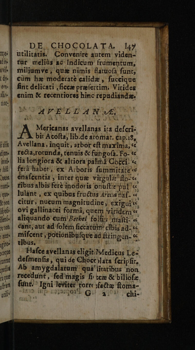 id ivl | m m t d d fio iol Jjenl e ooi ym you vont | | | oram util DE. CHOCOLATA. 147 utilitatis. Convenire autem yiden- tur meliüs ac Indicum frumentum, miliumve , qui nimis flatuoía funt, cim hz moderate calidz , fuceique fint delicati ,fícce pre(ertim. Virides enim & recentiores hinc repudisnde. UUREFELLANVE A. Mericanas avellanas ita defcri- LX. bit Acoftz, lib.de aromat. Cap.18, Avellana, inquit, arbor eft maxima, «c reca,rotunds, tenuis & füngof(à. Fo- « lia longiora & altiora palmá Cog: « feri habet, ex' Arboris fummitate«e érsfcentia , inter que virgolé^flo-«« ribus albis fere inodoris onuft:e put « Citür, nucüm magnitudine, exigui te, ovi gallinacei formá, quem *ririder « aliquando cufmn'Berbel. folis mafti- « cant; aut ad folém ficcatürty cibis ad- «c mifcent , potioribüfqve ad fiin evan. « Hafce svellsnas eligit.) Medicus Lez defmenfis , da de Chocc lata feripfir, recedunt , fünt. ^ Igni lesitér torrc fatta ftoma- an Hp soiqurs quu $108 Qi.