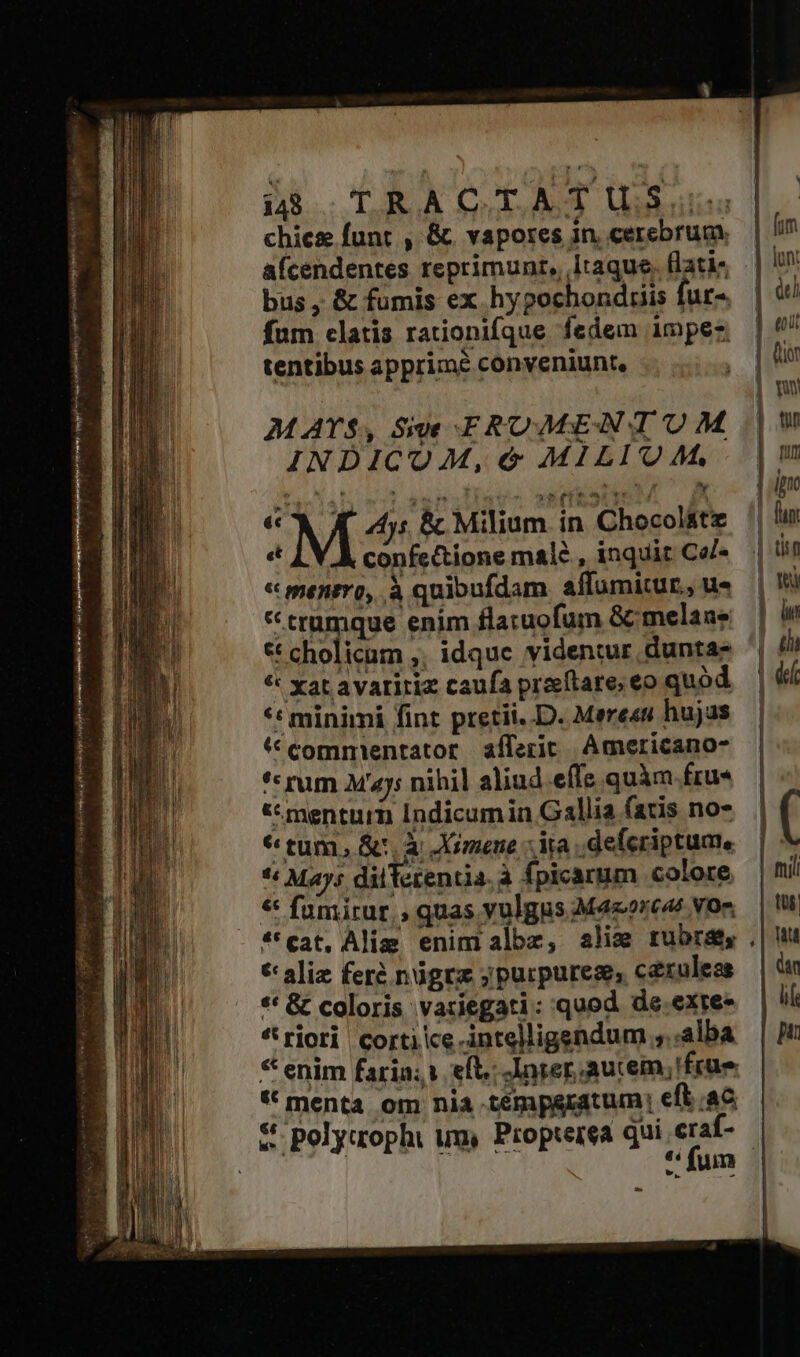 Gm o Ug Used Pliny qi ei f NE pa ivi ele hr: yel : à eem. 6 84 /  - d Vier sew rrr ott IER NIA orien - i$ TRACTATIüUSu: chiez funt , &amp;. vapores in cerebrum. [im afcendentes reprimunt, Itaque, lati, || iU bus, &amp; fumis ex hypochonduis fur» | t fum clatis rationifque fedem impez | tentibus apprime conveniunt, | ! Qo | Wu MATS, Sive FIROMEANTUM | Ha. INDICOM, &amp; MILIQAM, |m PIE $ LR io aC Y Ipno € A 4; &amp; Milium in Chocol&amp;te '| lu « meniro, à quibufdam affumitur, ues | * trumque enim flatuofum &amp;melans — * cholicam ,. idque videntur duntas ^ ti * xat avaritiz caufa praítare; eo quód | 4 *t minimi fint pretii..D. Merees hujas — * commientator afferic. Americano- *« rum Maj; nihil aliud effe quàm fru« «mentum Indicumin Gallia fatis no-.— | ( 6 tum, Sc, à JXimene ia deferiptume | ** Mays diiTerentia. à fpicarum colore |i! * fumirur,, quas vulgus M4zorcas vom | t *'eat, Alim enim albz, ali rubra |! *aliz feré nógrz ;purpurem, c&amp;xulese | n ** &amp; coloris vatiegati::quod de.exres | ll *rjori cortike.intelligendum ,..alba | M: * enim faria; eft. -lnrer aucem, 'früe * menta om nia tempgratum, eft ac &amp; polyuaophi um, Propterea qui craf- Eos PHP CEU M fum »»