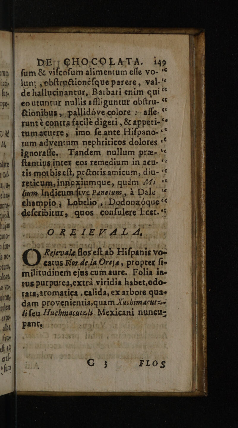 e - DE;GHOCOLATA. i49 de hallucinantur, Barbari enim qui ** eo utuntur nullis sfiliguntur obftru- * Gionibus ,..pallidóve colore ;- affe- *' runt € contra facile digeri , &amp; appeti- ** tumacuere ,. imo feante Hifpano- ** rum adventum nephriticos dolores :* ignorsíle.. Tandem nullum pra- ** tis morbis efl, pe&amp;orisamicum, diu- '* reticum,innoxiumque, quàm Z2: ** lium Indicumdfive Panteium,, à Dale. ** thampio.; Lobelio , .Dodonzóque ** OREIEYALA, 4^ Rejevala flos eft. ab Hifpanis Yos NJ. catus Flor. de Ja Oreja , propter ft» militudinem ejus cum aure. Folia in-