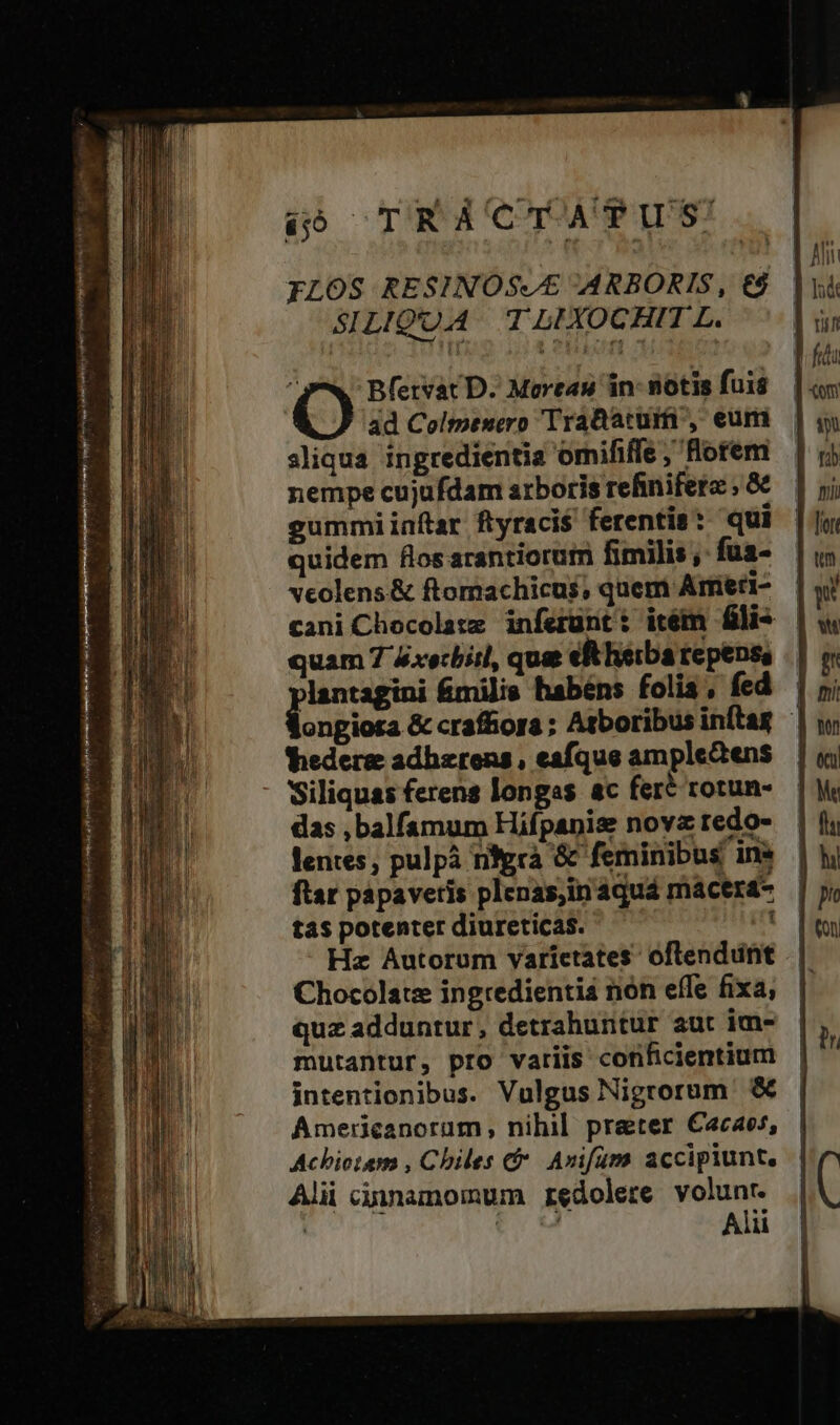 FLOS RESINOS//£ ARBORIS, €$ SILIQUA T LIXOCHIT L. ) Bfervat D. Moreau in- notis fuis ad Colmesero TraB acum , eum sliqua ingredientia omififle , Horem nempe cujufdam arboris refinifere ; &amp; gummiinftar ftyraci$ ferentis: qui quidem flos arantiorum fimilis , fua- vcolens&amp; ftomachicus, quem Arfieri- — cani Chocolate inferunt: itém fli — quam 7 4xecbitl, quas eR herba tepenss peus milis habéns folis, fed — ongiota &amp; craffors ; Atboribus inftag thedere adhzrens, eafque amplectens - Siliquas ferens longas ac fere rotun- das ,balfamum Hifpanis nova tedo- lentes, pulpà nfgrà &amp; feminibus ine ftar papaveris plenas;in aquá macerá- tas potenter diureticas. 2n Hz Autorum varietates: oftendunt Chocolate ingredienti nón effe fixa, quz adduntur, detrahuntur aut im- mutantur, pro variis conficientium intentionibus. Vulgus Nigrorum &amp; Americanorum nihil preter €acaos, Achiotesm , Chiles c. Avifümy accipiunt. Alii cinnamomum redolere volunr. ! tM Alii