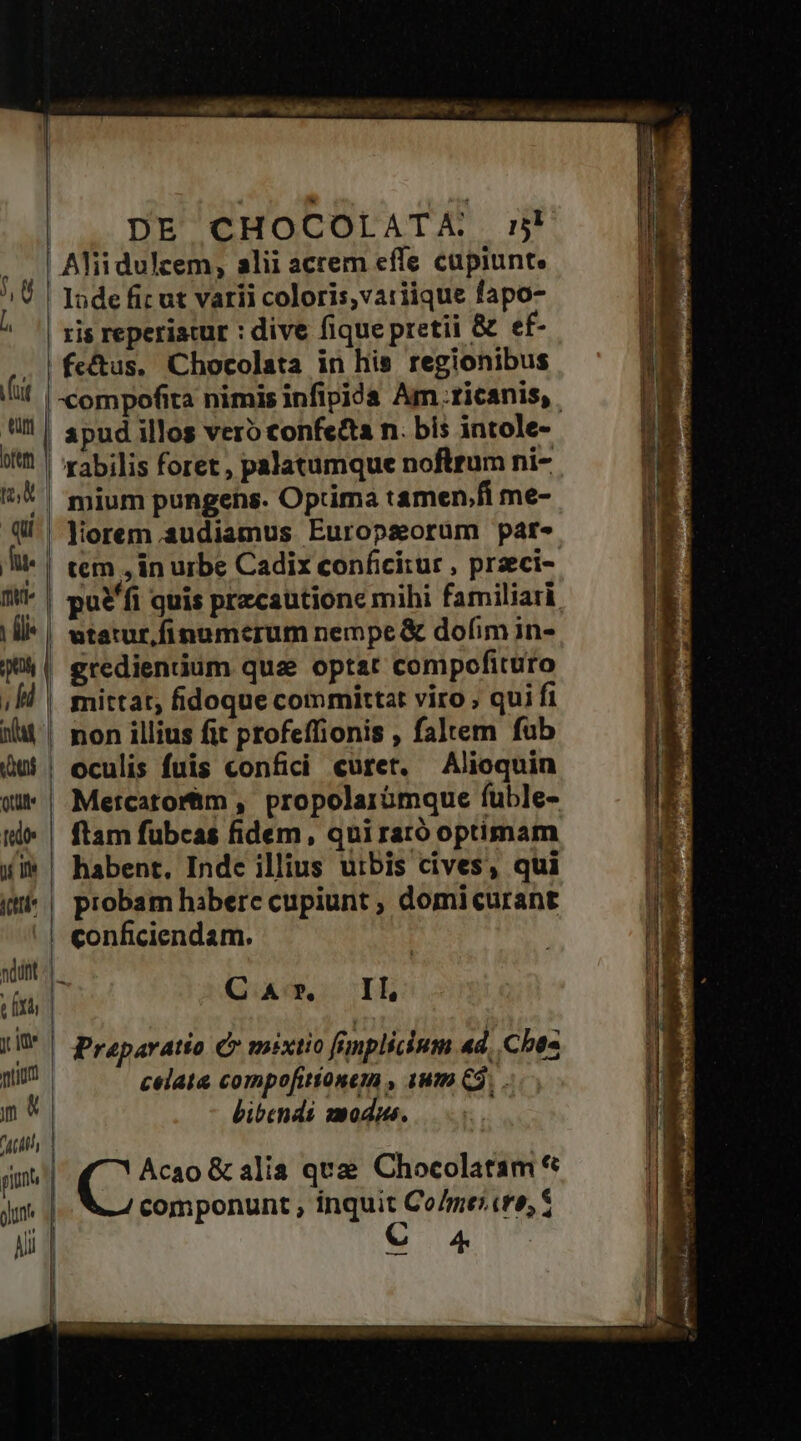 DE CHOCOLATA mn | Alii dulcem, alii acrem efle capiunt. ris reperiatur : dive fique pretii &amp; ef- fe&amp;tus. Chocolata in his regionibus rabilis foret , palatumque noftrum ni- mium pungens. Optima tamen.fi me- liorem audiamus Europsorum pare tem , in urbe Cadix conficitur , przeci- utatur,finumerum nempe &amp; dofim in- gredientium quae optat compofituro | Metcatorhim , propolarümque fuble- ftam fubcas fidem, qui rató optimam piobam habere cupiunt ; domicurant conficiendam. 1 Qao, IL celata compofitionem , 1um 3, . bibendi modus. Acao &amp; alia quz Chocolatam * componunt , inquit CoZme:cre, S