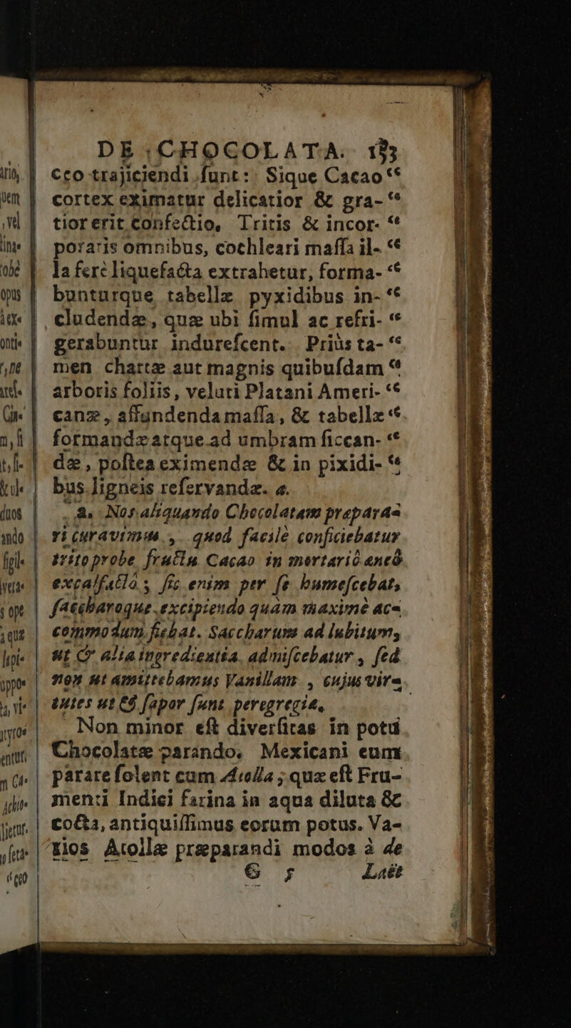 DE:;CHOCOLATA.. 185 cco trajiciendi .funt : | Sique Cacao ** cortex eximatur delicatior &amp; gra- '* tiorerit Confe(tio, Tritis &amp; incor- ** poraris omnibus, cothleari maffa il- «€ la ferc liquefacta extrahetur, forma- ** bunturque tabelle pyxidibus in- ** cludendz, quz ubi fimul ac refri- * gerabuntur indurefcent. | Prius ta- ** men charte aut magnis quibufdam * arbotis foliis, veluti Platani Ameri- ** canz , affandenda maffa, &amp; tabellx* formandzatque.ad umbram ficcan- ** de, poftea eximende &amp; in pixidi- ** bus .]igneis refervanda. a. ..&amp; Nonaliquando Checolatam prepara ri (ravi; ,. quod. facile conficiebatur commodum fiebat. Saccbarum ad lubitum, ut C aliaingredientia, admifcebatur , fed Non minor eft diverfitas. in potu pararefolent cum 44io/la ; qux eft Fru- men:i Indiei farina in aqua diluta &amp;