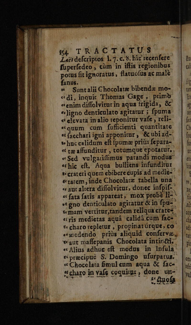 Laeti défcriptos: 1. 7. c. $. hic recenfere füperfedeo ; càm in iflis regionibus potus fit ignoratus, flatuofus ac male fanus. w Suntalii Chocolate bibendz mo- «di, inquic Thomas Cage , primo « enim diffolvitur in aqua frigida, GC «igno denticulato agitatur ; fpuma « elevata in alio reponitur vafe , reli- «quum cum fufficienti quantitate «t facchari igni apponitur , &amp; ubiad- v huc cslidum elt fpumz prius fepara- «t tee affunditur , totumque cpotatur, . «Sed. vulgadíimus parandi modus *thic eft. Aqua bulliens infunditur. Ww crateri quem ebibere cupis ad medie-- t tatem , inde Chocolacz. tabella una. « aut altera diffolvitur, donec infpi- | « fata fatis appareat, mox probe li- *- | »* gno denticulato agirarür Gin fpu-— «mam vertitur,tandem reliqua crates «yjs medietas aquá. calidà cum face *« charo repletur , propinatürque, co- ««medendo prius aliquid confervz, *«gut maffepanis Chocolata intin&amp;ti.. « Alius adhuc eft. modus in Infula precipue S. Domingo ufurpatus. * Chocolata fimul enm aqua &amp; fac- *charo in Yafe coquigr, done un- |, tOwefa |.