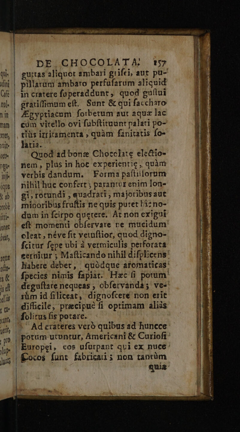 Mini ft nj. nin mm M5, Ibit» ((0« ge itii qut Y obe fttie ont bel qu ode u&amp; (| d n ru y4nt yttily pro Jp DE CHOCOLATA. t«57 pillarum ambaro perfufarum aliquid in cratere füpersddunt, quod guflui gratiffimum eft. Sunt &amp; qui faccharo Zpyptiacum forbetum aut aquz lac cum vitello ovi fübftituunt palati po- tiüs izritamenta ; quàm fanitatis fo- laria. Quod 1d bonz Chozclate ele&amp;io- nem , plus in hoe experientic , quàm verbis dandum, Forma paftiilorum nihil huc confert ; parantoz enim lon- gi, rotundi , quadrati , majoribusaut minoribus fruftis ne quis putet Fi: no- dum in fcirpo querere. At non exigui eft momend obíervare re mucidum cleat , néve fit vetuflior, quod digno- fcitur fepe ubi à vermiculis perforata deguflare nequeas , obferyanda; ve- iüm id filiceat, dignofcere non erit folitus fis potare. Ad crateres veró quibus ad huncce Kocos funt fabricad ; non tanrüm