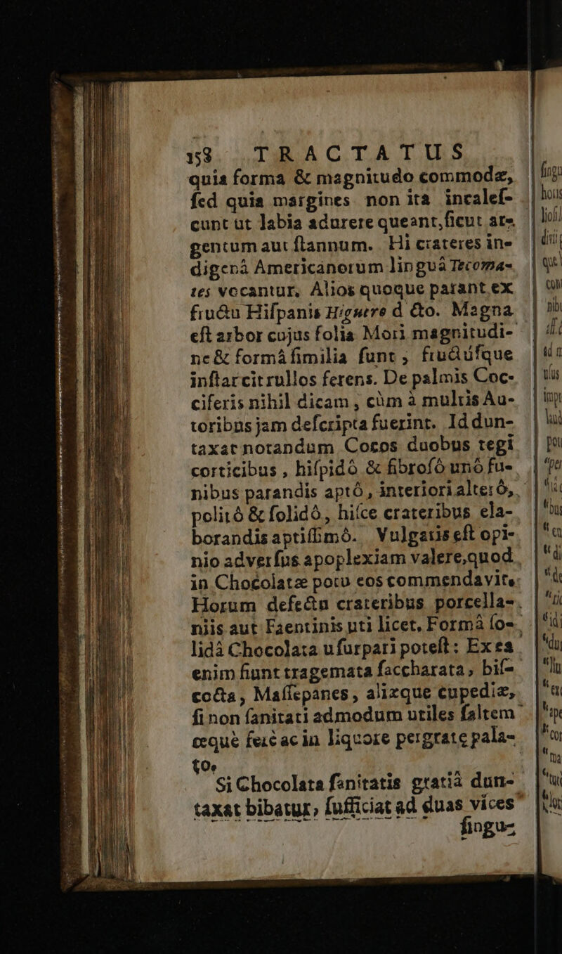 quis forma &amp; magnitudo commode, fcd quis margines. non ita incalef- cunt üt labia adurere queant,ficut at» gentum aut frannum. | Hi crateres ine digenà Americanorum linguà Tecoma- t5 vocantur, Alios quoque parant ex fiu&amp;u Hifpanis Higsere d &amp;o. Magna eft arbor cojus folia Moii magnitudi- nc&amp; formáfimilia funt ; fiu&amp;üfque inftarcit rullos ferens. De palmis Coc- ciferis nihil dicam ; càm à multis Au- toribns jam defcripta fuerint. Id dun- taxat notandum Coros duobns tegi corticibus , hifpidó &amp; fibrofó uno fu- politó &amp; folidó,, hiíce crateribus ela- borandisaptifbmó. Vulgatis eft opi- nio adverfus apoplexiam valere,quod in Chocolatz pocu eos commendavite. Horum defe&amp;n crateribus porcella- . niis aut Faentinis uti licet, Formà fos. lidà Chocola:a ufurpari poteft: Ex ea . enim fiunt tragemata faccbarata, bif- cocta , Maffepanes , alixque eupedia, fi non fanitati admodum utiles faltem cequé feic ac in liquore pergrate pala- Oe Si Chocolata fanitatis gratià dun- taxat bibatur, fufficiat ad duas víces Datur, Hn  EL