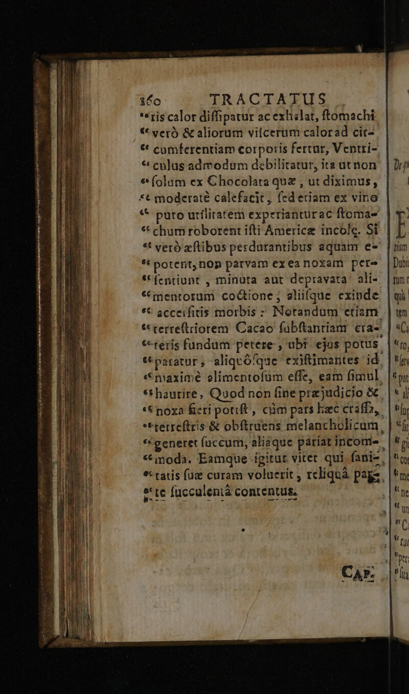 *«ris calot diffipatur ac exhslat, ftomachi t** vero) &amp; aliorum viícerum calorad cit- ** cumferentiam corporis fertur, Ventti- * culus admodum debilitatur, ita ut non € (olum ex Ghocolata quz , ut diximus, | *t modcraté calefacit, (cd etiam ex vino «* puro uriliratem experianturac ftoma- | ** chum roborent ifti Americz incole. Si | *t vero zftibus perdurantibus aquam e*' | *! poterit,nop parvam exeanoxam pere **fentiunt , minuta aut depravata. ali- * mentorum co&amp;ione; aliifque exinde ** scceifitis morbis : Notandum ctiam | t* terre(tiorem Cacao fuübftanriam cra- *teris fundum petere , ubf ejus potus | c paratur , aliquófque- exiftimantes id. &amp; maxime elimentofum effe, eam fimul. *thaurire; Quod non fine przjudicio &amp; '&amp; noxa fieri potift, ciüm pars hzc craffa,. **terreftris &amp; obftruens melancholicum, *' generet fuccum, aliaque pariat income «modà. Eamque igitur vitet qui fani-, *: tatis (uz curam voluerit , rcliquà pags. e'te fucculenià contentus.