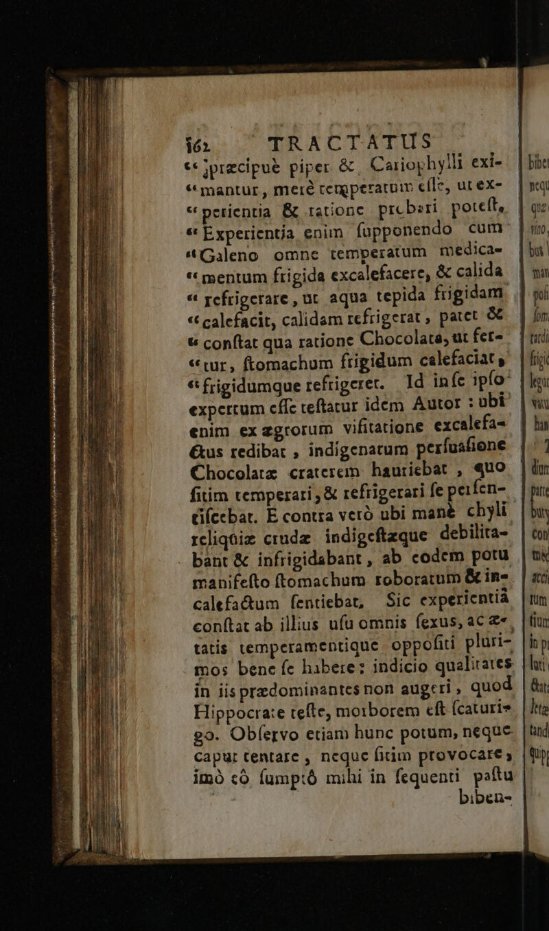 ec jprecipue piper &amp;, Carioghylli exi- * mantur , meré remperaturm efle, ut ex- « perientia. &amp; rationc prcbzri poteft, | * Experientia enim fopponendo cum | «(Gileno omnc temperatum medicae | « mentum frigida excalefacere, &amp; calida « rcfrigerare, ut aqua tepida frigidam. « calefacit, calidam refrigerat , patet &amp; | t conftat qua ratione Chocolate; üt fet- «tur, ftomachum frigidum calefaciat € frigidumque refrigerer. | Id in (c ipfo: expertum cffc teftatur idem. Autor :ubi | enim ex zgrorum vifitatione excalefa- &amp;us redibat , indigenarum perfuáfiene Chocolatz craterem. hauriebat , «uo fitim temperari , &amp; refrigerari fe peifen- (cebat. E contra veró ubi mané. chyli rcliqüiz crude | indigeftaque debilita- | bant &amp; infrigidabant , ab codem potu manifefto ftomachum roboratum &amp; in. calefactum fentiebat, Sic expericntià conftat ab illius ufu omnis fexus, ac « tatis temperamentique oppofiti pluri- mos bene fe habere: indicio qualirates in iis przdominantes non augeri , quod Hippocrate tefte; moiborem cft (caturie go. Obfervo etiam hunc potum, neque capur tentare , neque fitim provocare; imó có fump:ó mihi in fequenti. paftu 2A biben-