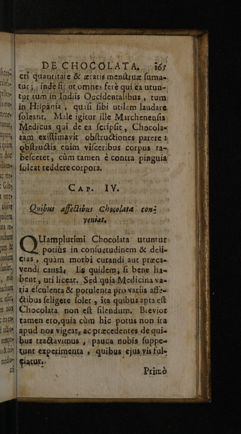 lene : Gite | VIO. dive Lice 3t Ite nchum ndun (pndet, i acum cett n 0 : a | uod temp ok lti medio« di | DECHOCOLATA, cri quantitate &amp; ztaris men(truz fumas tar ;.; inde fi? ot omnes fcre qui ea utun- tur tum in Indiis Occidentalibus , tum in Hifpania , quiíi fibi utilam laudare foleant, Male igitur ille Marcheneufis Medicus, qui de ea fcipíit , Chocolae tam exiliimavit. obítru&amp;tiones parcre : obílrudis cnim viíceribus corpus ta- beíceret, cüm tamen 6 conua pinguia [olcat reddere corpora, CAr. IV. | Quibia. affellibus Ghacolata . conz yentat, | Uamplurimi Chocolata utuntur | .pouiüs in coníuetudinem &amp; dcli- C25 , quàm motbi curandi aut pracas- vendi causá« lis quidem; fi bene lia- beat , uri liceat. Sed quia Medicina va« tja efculenta &amp; potulenta pro variis affz« | Gibus (cligere folet , ita quibus apta ft |Chocolata. non eft filendum.' Bievior tamen ero,quia càm bic potus non ita | apud nos vigear, ac przcedentes de quis bus a&amp;tavimus , pauca nobis fuppe- Aunt experimenta » quibus ejus yis ful« paure d ar Prim Joe eom VERIOR T ROI ER UBANEPRCEU, 9e e [-