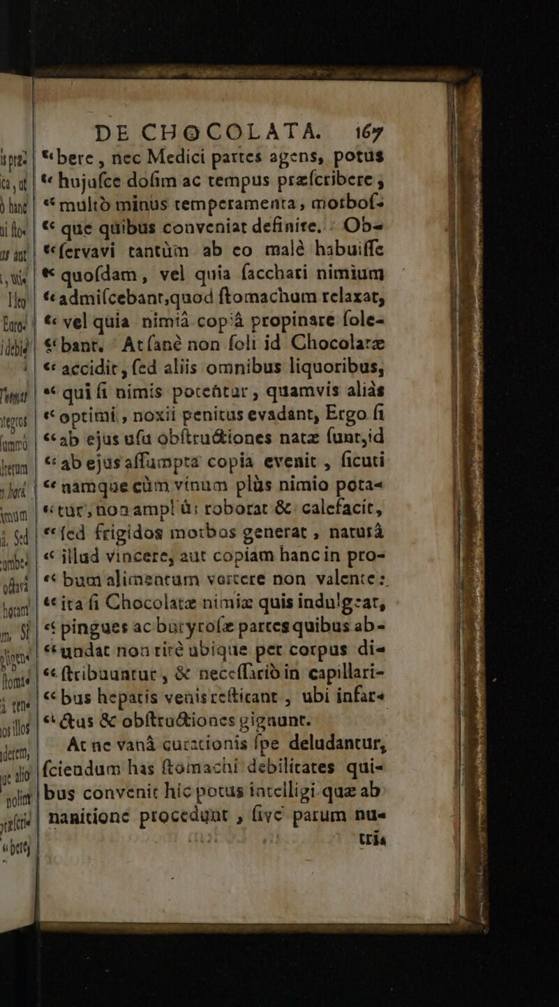 ip? | bere , nec Medici partes agens, potus ai | * hujafce dofim ac tempus praícribere ; )hit | ** multo minus temperamenta , qiotbof- il | * que qiiibus conveniat definite... Ob- wat! fervavi tantüm ab eo male habuiffe ,W | * quoídam, vel quia facchari nimium Ig | €*admi(cebanr,quod ftomachum relaxat, hug | €« vel quia. nimià. cop;à propinare fole- ii| € bant. ' At fané non foli id. Chocolate | € accidit , fed aliis omnibus liquoribus, wi | ** qui fi nimis poteütar , quamvis aliás got | optimi , noxii penitus evadant, Ergo fi amr) | ab ejus ufa obítru&amp;iones natz funr;id Wm | abejasaffumptra copia evenit , ficuti ; ji | * namque cüm vínum plüs nimio pota« win | tur; nonampl à: roborat &amp; calefacit, | «4| **fed frigidos morbos generat , naturá qii | € illud vincere, aut copiam hancin pro- Jd | * bum alimearum vertere non. valente :. ig | € ita fi Chocolate nimiz quis indulgzar, 5 9| * pingues ac buryrolz partes quibus ab - jme, ** undat non rire ubique pet corpus di« ips | € (tribuantur , &amp; neccffirib in capillari- ; qu | € bus hepatis veaisrefticant , ubi infar« € (tus &amp; obítru&amp;ioncs gigaunt. 5 10$ | : 5t deren, | At ne vanà cucacionis fpe deludantur, 42 Kfcieadum has ftomachi debilítates qui- K 40 sjim| bus convenit hic potus iatclligi.quz ab qfi&amp;| nanitionc procedunt , fivc parum nu« «peti | qe | Uia