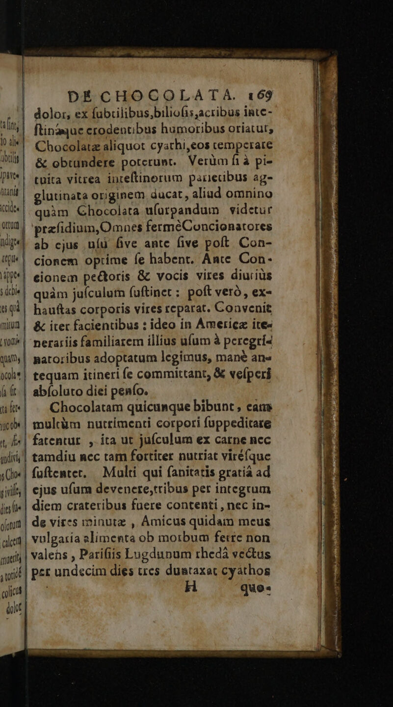 An Ca [reip etr DÉCHOCOLATA. 169 m dolor, ex fübilibus;biliofis;acribus inte- ; ^| ftinzqueerodentibus humoribus oriatur, ?:*| Chocolatz aliquot cyathi,eos cemperare ail &amp; obtundere potcrunt. Verüm fi à pi- P*! tuita vitrea inteftinorum panecdibus ag- M elutinata originem ducat, aliud omnino («quim Ghocolata u(orpandum videtur 9t | prefidinm,Omnes fermeConcionarores Mg. ab ejus ufü five antc five poft Con- «| cionem optime fe habent. Anc Con- P*| eionem pectoris &amp; vocis vires diucius s dtbie quàm juículum fuftinet : poft veró, ex- t qi | hauftas corporis vires reparat. Convenit muU2| &amp; iter facientibus : ideo in Ametricz ite« i0] | nerariis familiarem illius ufum à peregrí4 qu*y| matozibus adoptatum legimus, mane ans x)i*| tequam itineri fe committant, &amp; vefperi ái (t| abfoluto diei penfo. uk«| . Chocolatam quicunque bibunt, eame uxo*| multàüm nutrimenti corpori fuppeditare 4 f| fatentur. , ita ut jufculum ex carne nec qiii] tamdiu nec tam fortiter nutriat virefque s(l«| füftentet. — Multi qui fanitatis gratiá ad iil | ejus ufum devenere;tribus per integrum in(i«| diem crateribus fuere contenti , nec in- daum | de vires iminutz , Amicus quidam meus alea | vulgaria alimenta ob morbum ferrc non wit | valens , Parifiis Lugdunum rhedá vectus iu irrüts pil | PE undscim dies ues duataxac cyathos gia] | H quo: ilt |