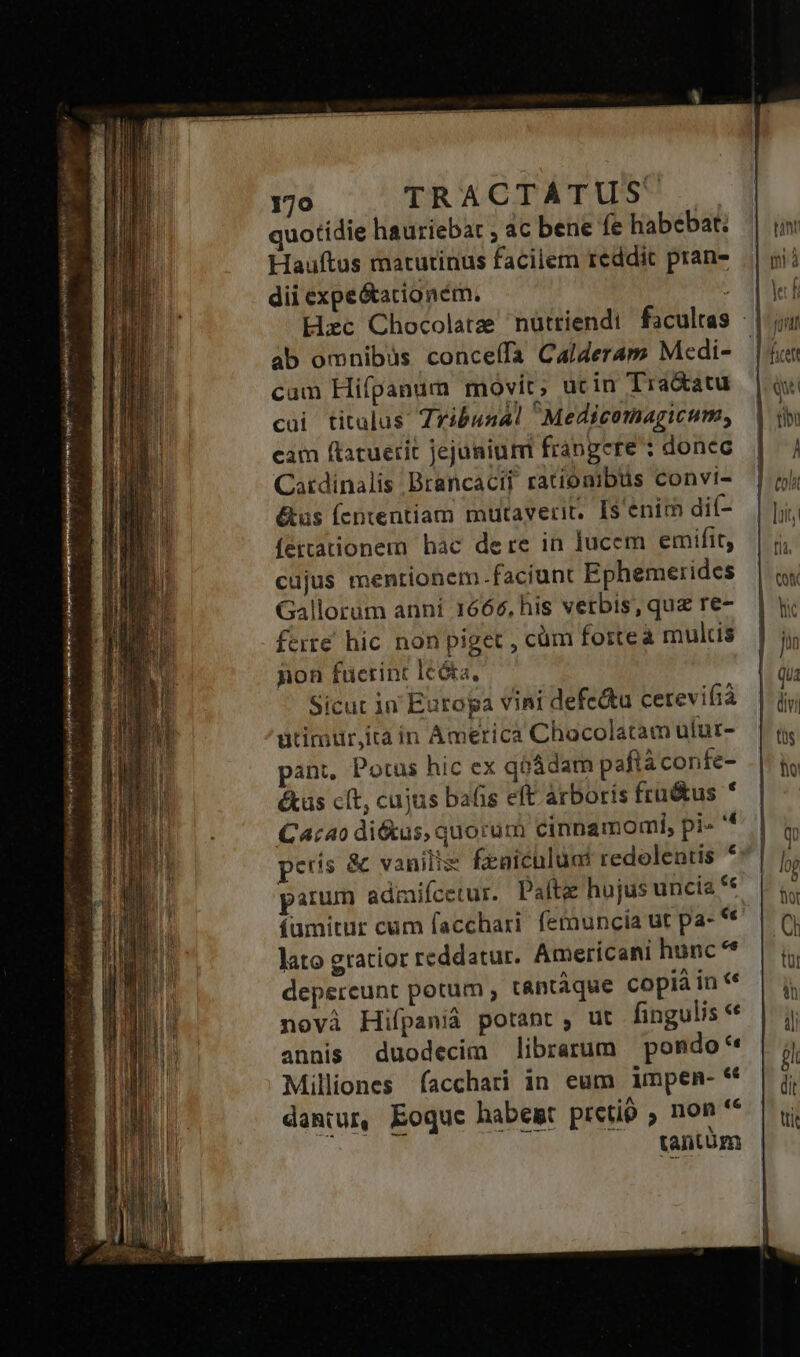 peo sp ws LE. » Ay 1 pne reve yj rro A RIBÁ le y pia NEUEM Re 170 TRACTATUS. quotidie hauriebat ; ac bene fe habebat: Hauftus matutinus facilem reddit pran- dii expe&amp;acioném. | Hzc Chocolate nütriendi facultas ab omnibüs conceífa Calderam Medi- | cam Hifpanum movit; ucin Tra&amp;atu cui titalus Zribusal Medicomagicum, cam ftacuerit jejuniuni frangere : donec Catdinalis Brancacii rationibus convi- &amp;us (fententiam mutaverit, I$ enim dií- fettationem hac dere in lucem emifit, cujus mentionem faciunt Ephemerides Gallorum anni 1666, his verbis, quz re- ferre. hic non piget , cüm fortea mulcis non füerint leóta, Sicut in Europa vini defedtu cerevifiá utimur,ita in America Chocolatam ulur- pant, Potus hic ex qiádam paftá confe- éas cít, cujus bafis eft arboris fru&amp;us * Cacao di&amp;us, quorum cinnamomi, pi» peris &amp; vanilis feniculüat redolentis * parum admifcetur. Pafte hujus uncia € (uümitur cum facchari. femuncia ut pa- lato gratior reddatur. Americani hunc ** depereunt potum , tantàque copià in « novà Hifpanià potant, ut fingulis* annis duodecim librarum pondo* Milliones facchari in eum impen- « damiur, Eoque habest pretio , non ^ tantum