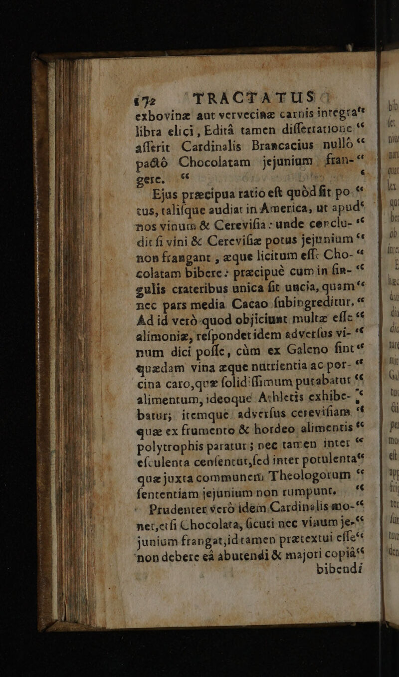 exbovinz aut vcrvecina carnis integra'* libra elici, Edità tamen differratione ** afferit Cardinalis Bramcacius nullo ** pa&amp;ó Chocolatam jejunium | fran- gere, € | ^ Ejus praecipua ratio eft quód fit po. ** cus, talilque audiat in America, ut apud* nos vinum &amp; Cerevifia - unde cenclu- ** dit fi vini &amp; Cerevifiz potus jejunium ** non frangant , aque licitum eff- Cho- * colatam bibere: przcipué cum in fin- *f eulis crateribus unica fit uacia, quam** nec pars media Cacao fubingreditur. * Ad id veró-quod objiciust multe effc *€ alimoniz, reípondet idem advetíus vi- '€ polytrophis paratur; nec tamen Inter « eículenta cenfentüt,fed inter potulenta** quz juxta communem Theologorum ** (ententíam jejünium non rumpunt, . 'f Prudenter 9cró idem Cardinslis mo-** net,erfi Chocolata, (icuti nec viaum je»** junium frangat;idramen pracextui effe 'non debere eà abutendi &amp; majori copiá't bibendi