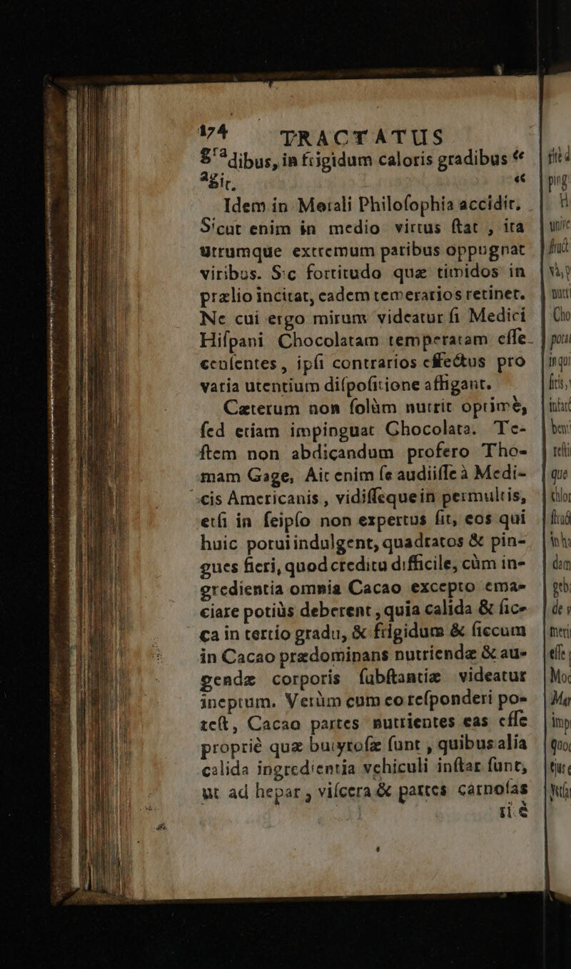 Qiu TRACTATUS | Agit. «€ Idem in Moerali Philofophía accidit. Sicut enim in medio virtus ftat , ira ütrumque extremum partibus oppugnat viribus. Sc fortitudo que timidos in palio incitat, cadem teceratios retinet. Nc cui ergo mirum vidcatur fi Medici ccníentes, ipíi contrarios cectus pro vatia utentium diípofitione affigant. Caterum non folàm nutrit oprimé, fed etiam impinguat Ghocolata. Tc- ftem non abdicandum profero Tho- mam Gage, Ait enim fe audiiffe à Medi- eti in feipío non expertus fit, eos qui huic potui indulgent, quadtatos &amp; pin- gues ficri, quod creditu difficile, càm in- eredientia omnia Cacao excepto ema» ciare potiüs deberent , quia calida &amp; fic» ca in tertio gradu, &amp; frigidum &amp; ficcum in Cacao predominans nutriendz &amp; au- gendz corporis íubftamtie videatur ineptum. Verüm cum eo tefponderi po- tcít, Cacao partes mutrientes eas cffc proprié quz buiytofz funt , quibusalia cilida ingrcdientia vchiculi inftar funt, ut ad hepar ; viícera &amp; pattes carofas | iie pv. i uit fnà fits: bey: hor [aó th dei foeni effe Moc Ma imp Quo. tji Yu