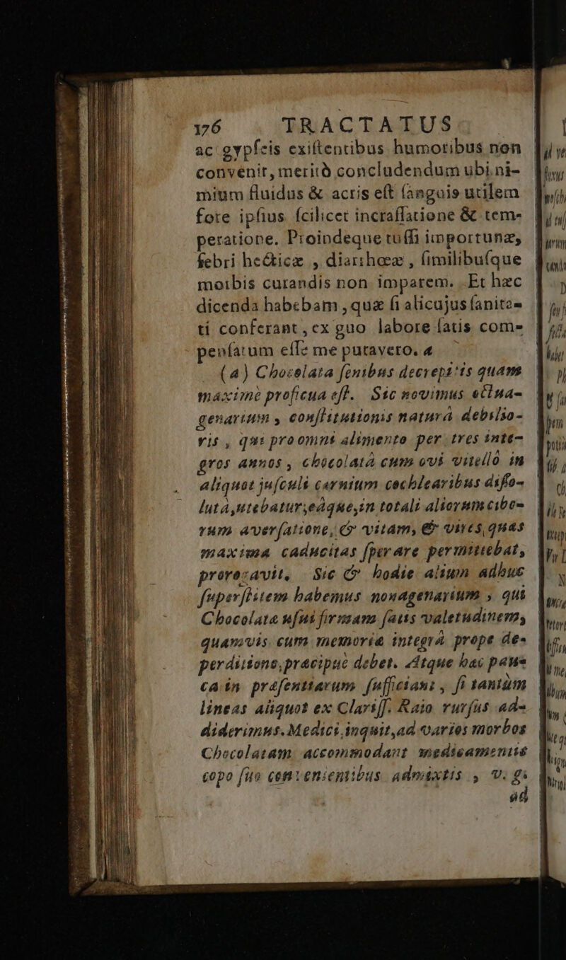 ac gypfcis exiftentibus humoribus non convenit, meritó concludendum ubi ni- mium fluidus &amp; actis e(t (anguis utilem fote ipfius fcilicet incraffatione &amp; tem- peratione. Proindeque tu(h iiportunz, febri he&amp;ice , diarihoez , (imilibu(que moibis curandis non. imparem. .Et hec dicenda habebam , qu fi alicujus fanitz- tí conferant, ex guo labore fatis com» enfatum efI? me putavero. 4 (a) Choselata fenibus decrepz*is quam máxime proficua eft. Sic novimus eclna- genarium y eonflitutionis natura. debslso- vis, qui proomns alimento per tres inte- ros annos , chocolat cum ovi vinello in aliquat ju[culs carnium cochlcaribus difo- lut, Htebatur,edqueyin totali aliorsm cibo- rMP) Aver[atione, (» vitam, &amp; vires quas maxima caducitas fper are permuubat, prorezavit, Sie G hodie alium adbuc féperflitem babemus nonagenayium , qui Chocolat s[ni firssama [aus valetudinem; quamvis. eum memoria integra. prope de- perdiiionepracipue debet. 44tque bac paue cain prefentiavum. fnfficanz , fi 1aniüm lineas aliquot ex Clari[J. Raio rurfus ad« diderimus. Medici inquit,ad aries morbos Checolatam.: aceommodaot amnedieamoniue copo fio cem venientibus. admixtis , v. gi á