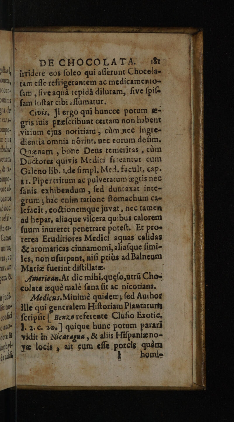 Ont, JOCU[l« mini 1 e Jmpoe «bebat JU tie ort d onatoj ib hoc leer Cacio Qritufs tu yd tf, Uf js no confi pnic dec h 3j DE CHOCOLATA. $t irridere eos foleo qui afferunt Chocela- tam cffc refrigerantem ac medicamentos (im , fiveaqoá tepidá dilutam, five fpif- fam ioftar cibi «ffumatur. Civis. fi ergo qui huncce potum se gris fuis pez(cribunt certam non habent virium ejus notitiarg, cüm mec ingte- dientia omnía norint, pec corum defim. Qaznam , bone Deus temeritas , cüm Do&amp;ores quivis Medici fateantur cum G:leno lib. 1.de mpl, Med. facult, cap. 1i. Pipertritum ac pulveratum agris nec fanis exhibendum , fed duntaxat inte- grum hac enim ratione ftomachum ca» lcfacit , coctionemque juvat , nec tamcn ad hepar, aliaque viícera quibus calorem terea Eruditiores Medici aquas calidas &amp;t aromaticas cinnamomi, aliafque fimi- les, non ufurpant, nifi priüs ad Dalneum Matriz fuerint diftillatz. | fmericap.At dic mihi;quefo,utrü Cho» Medicus.Minimé quidem; fed Author llle qui generalem Hiftoriam Plantarurty fcripr[ Bewzercferemte Clufio Exotic, ]. 2. c. 20, ] quique hunc potum parari vidit in Nicaragua , &amp; aliis Hifpani no- y&amp; locis , ait eum effe porcis quàm | ] homie