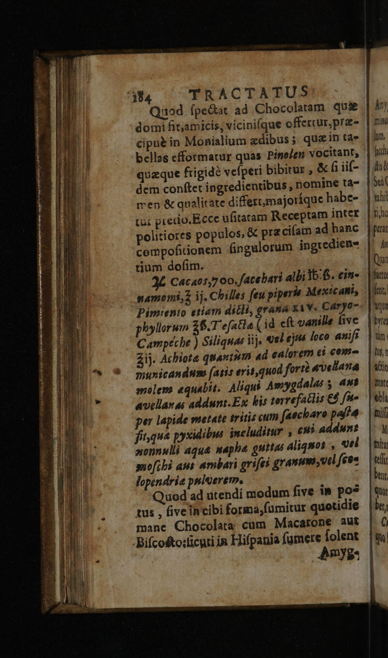 7394 TRACTATUS: Quod ípe&amp;at. ad Chocolatam qu&amp; | domi fit,amicis; vícini(que offercur,pras | cipué in Monialium zdibus ; quain tas | bellas efformatur quas Pino/en vocitant, ' | queque ftigid? vefperi bibirur , &amp; fi iif- | dem conftet ingredientibus , nomine ta- | men &amp; qualitate diffezt;majoríque habe-. | tu: precio. Ecce ufitaram Receptam intcr. |i politiores populos, &amp; pr ciam ad hanc compofitionem fingulorum ingredieme | tium dofim. | 2L Cacat1,700. facebari albi 36:6. cin- namoms,2 ij. Chiles feu piper Mexicani, Pimienio etiam dicli, grana xiw« Caryo phyllorum $6.1 efatia ( id eft vanille five molem equabit.. Aliqui Amygdalas 5. 49? avellanas addunt.Ex bis torrefatlis fe per lapide metate tritis cum faecharo paffa fit,qua pyxidibus includitur , cui addunt »onnulli aque uaphe guttas aliquos , «el suofibi aut ambari grifei granum vil fé9* lopendria pniterem. Quod ad utendi modum five in pos tus , fiveincibi forma,fümitur quotidie mane Chocolata cum Macarone aut -Bifcosto:licuti in Hifpania fumere folent Amy: