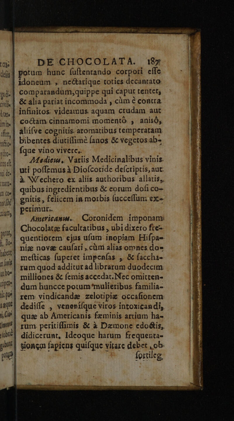 deis j d. CLVilia tictios ne tdt [1 (Q« Tay Q.boe saque DE CHOCOLATA. 187 comparandum,quippe qui caput tentet; coctam cinnamomi momentó. , anisó;. alii(ve cognitis. aromatibus temperatam bibentes diutiffime (anos &amp; vegetos ab- fque vino viverc.. Mediceus, Natiis Medicinalibus vinis. perimur.. Americas... Coronidem imponanmy rem. vindicandse zelotipige: occafionem: fortileg,