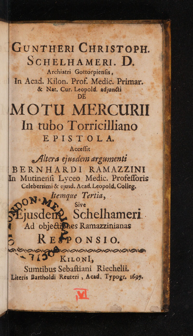 : |GUNTHERI CHRISTOPIH. |^. SCHELHAMRERI. D. Archiatri. Gottorpienfis , In Acad. Kilon. Prof. Medic. Primar. &amp; Nat. Cur. j* rw adjundi M OTU ME RCURII In tubo Torricilliano EP.ISTIDLA Acceflit JIUHtera ejusdem argumenti IBERNHARDI RAMAZZINI In Mutinenfi Lyceo Medic. Profefforis | . Celebertimi &amp; ejusd. Acad. Leopold, Colleg. temque. Tert | oN. M emque Tertia, Sive jusdem$, Schelhameri Ad ww og Ramazzinianas 1 2 R5 EFPONSIO. kie eni DPA | U- Yd E ioni | . Sumtibus Sebaftiani Riechelii, | Literis Bartholdi Reuteri , Acad, Typoge, 1699. |