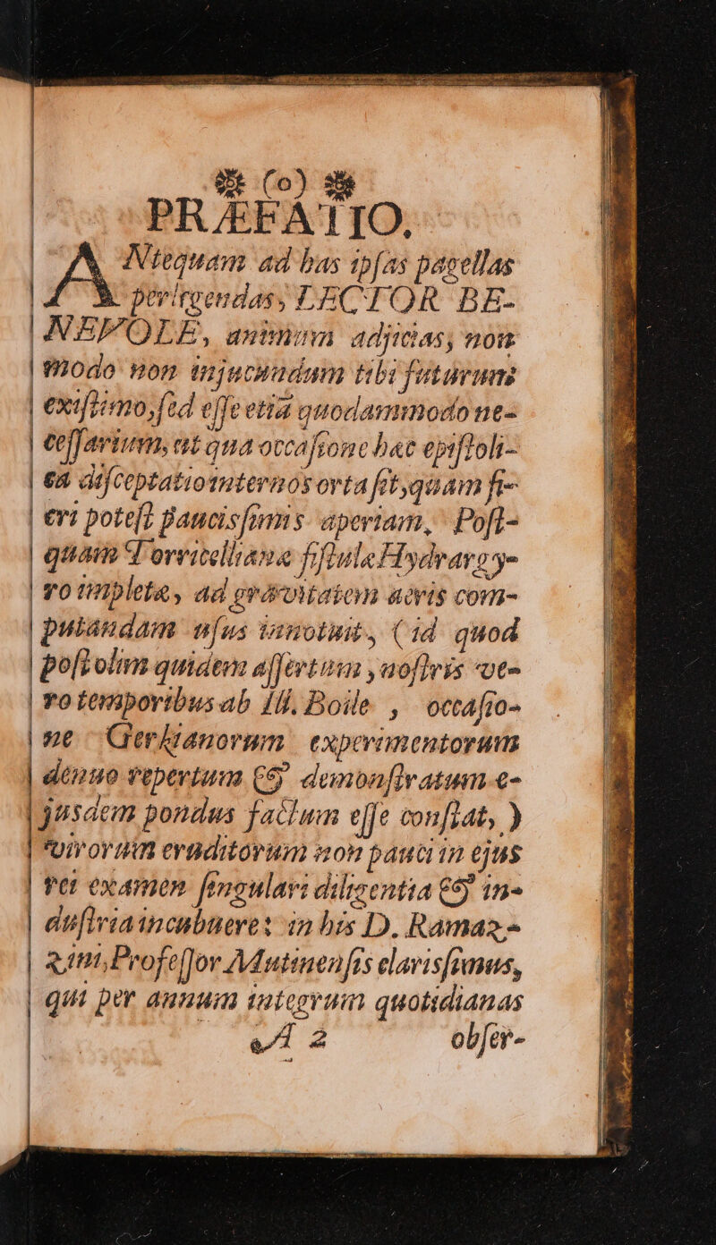 | 9E Co) He [OA MNtequam ad bas ipfas pasellas 4 3 perigendas; LECTOR. BE- NEFOLE, anininn adjidias, non | odo non ijucsadmm tibi futarmm | exifoirmo,füd effe etia quodammodo ne- | Ceffavium, at ama occafione bat epifioli- | 68 difceptatiouternosorta fit;qüam fr- | €ri pote[] Baucisfmms aperiam, Poft- | quam T oveitelhiana fiflula Hydrars - | YO tlpleta, ad grérottaiom acris com- | pulaudam vus vanotuit, (id quod | polt olim quidem affert ,aofiris *ot- | Yo teniporibusab 1H], Boile , octafio- | ne Gerkianorum | experimentorum | denuo vepertuua C5 demoaflratum.c- jusaem pondus faclum eje conflat, ) Uo min evaditorum son pauci in ejus | Per examen. [enoulavi dilisentia €9) 1n- | difiriaincabuere: in bis D. Ramaz.- | gutit, Peofeflor Adutinenfts elavisffmus, qui per anuuin tategyuim quotidianas bi rir. ob[er- |» | |