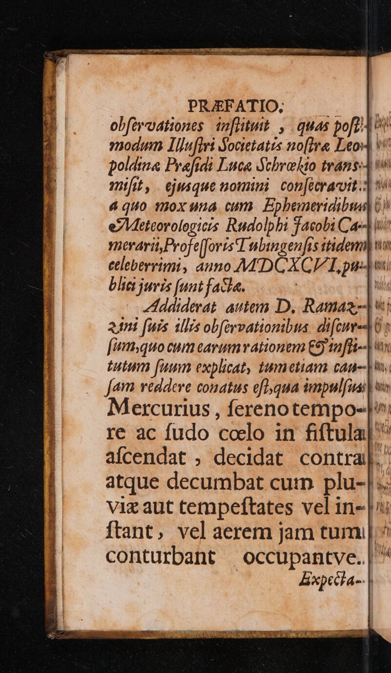 PRUEFATIO, |. obfaroationes 10[iituit. , quas pof v nodum Ilnfiri Soaetates no[ira Leos V poldina Prafidi Luca Ychrohto transA v à quo mox una cum. Epbemertdibus) 0) e7Meteorologiczs Rudolphi Jacobi Cac i mrari,Profe[forts'T nbingen fas tidem we €leberrimi, auno MADCXCE LL py blc juvis [unt facla. [ Lddiderat. autem D, Ramas-J v [um,quo cum earinmvationem €9 a ffi-- x Jam veddeve conatus eflqua impulfuai| Mercurius , ferenotempo-| re ac fudo coelo in fiftula| ^ aícendat , decidat contra]. atque decumbat cum plu-|.. viz aut tempeftates vel in- |i ftant, vel aerem Jam tum | ^ conturbant |occupantve. | ^ | &amp;xpecla-- |