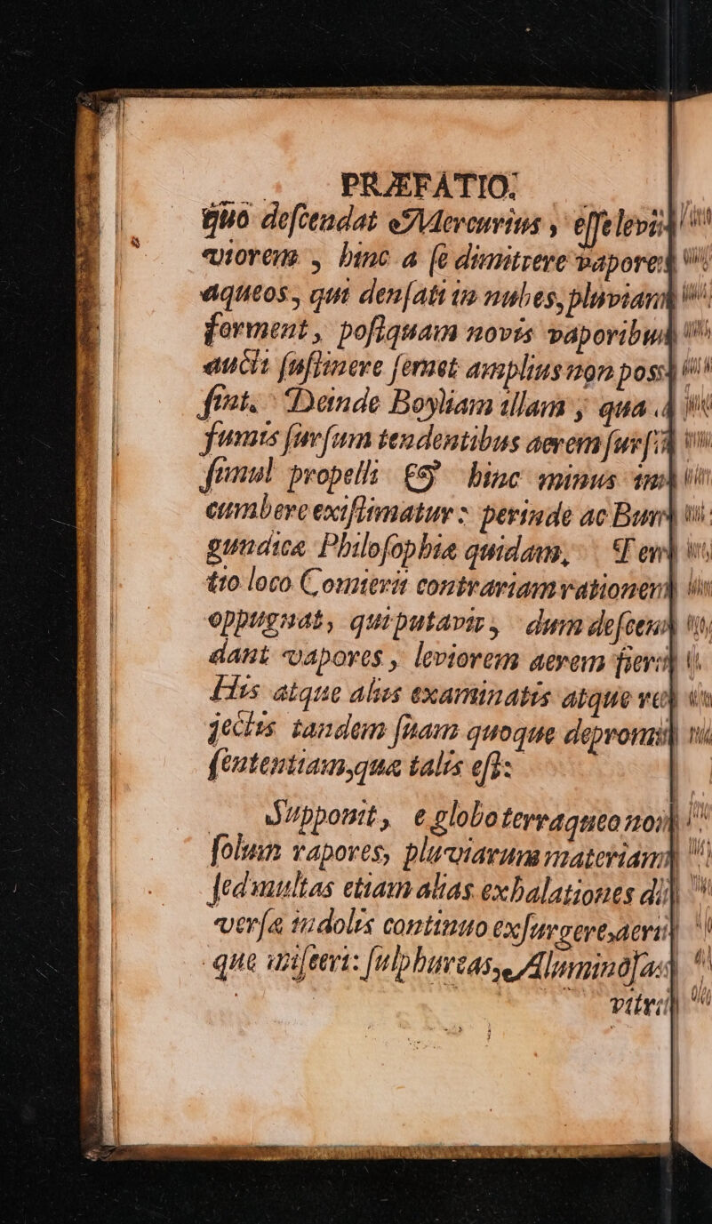 : PRZJEFATIO. —— [ Quo defctadat eS Meveuritas , effelepzA' ^ «norem. , binc a (à dimitzere bapored| v aqueos, qut den[ati im mubes,blipiand forment , pofiquam novis vaporibud eucit fnfiimere [ernet adutsblius 29m posi (io ftat. - Dande Boyliam illam j qua 4 9 jfumts fine fem tes dentibus aererm [ue[1 vo frimum. peopelli / £9 bine vnius am) io eumbere exifitmatuy z: berinde ac Bus wi. gunaia Philofopbia quidam, SE ev] v £10 loco Comterit contvariam vationen) Us eppugaat, quiputaviz, — dum defeuh ti dant -apoves , leviorem aerem fieri) [iss &amp;igie alizs examinatus ábque ve) ut jechus. tandem [unam quoque depronat n« fententiam,qua talís efl: |. aMippostt, e.clobo ferraqneo0)) | folus wapoves, pluciavum nateriama $ Jeduuultas etiam alias. exbalationes di) ver(a tudolrs contititto ex[usertaerii| | 5 ; ] Ve Ist . ES | M, viri) * l J