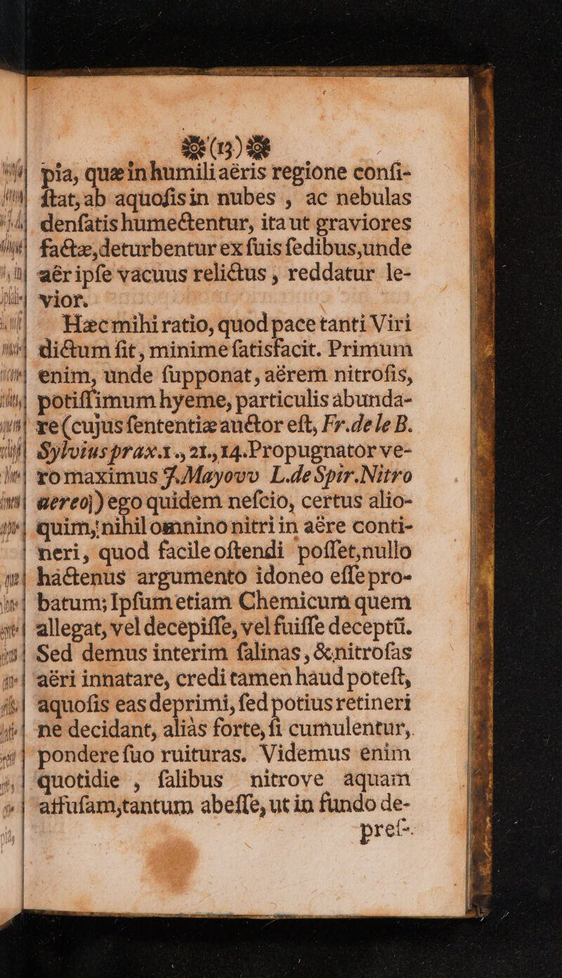 l | ! ! Sx (5) 30€ : || pia, quin humiliaéris regione confi- /|| ftat,ab aquofisin nubes , ac nebulas /4| denfatishumectentur, itaut graviores /! factae, deturbentur ex fuis fedibus,unde aéripfe vacuus relictus , reddatur le- ] TP | «| -— Haecmihiratio, quod pacetanti Viri ^4 di&amp;um fit, minime fatisfacit. Primum A enim, unde fupponat, aérem nitrofis, i| potiffimum hyeme, particulis abunda- i^! xe(cujus fententia au&amp;tor eft, Fr.de le B. l| Syloiusprax.x., 21. 14.Propugnator ve- ]*| romaximus J.Mayovo L.deSpir.Nitro i| eereoj) ego quidem nefcio, certus alio-  muim;mifit omninonitri in acre conti- | neri, quod facileoftendi poffet,nullo | há&amp;enus argumento idoneo effepro- i*| batum; Ipfumetiam Chemicum quem allegat, vel decepiffe, vel fuiffe deceptü. :5| Sed demus interim falinas, &amp;nitrofas («| aéri innatare, credi tamen haud poteft, i&amp;| aquofis eas deprimi, fed potiusretineri (| ne decidant, aliás forte, fi cumulentur,. 4| pondereíuo ruituras. Videmus enim 41 quotidie , falibus nitrove áquam »| atfufam;tantum abeffe, ut in fundo de- pret-.