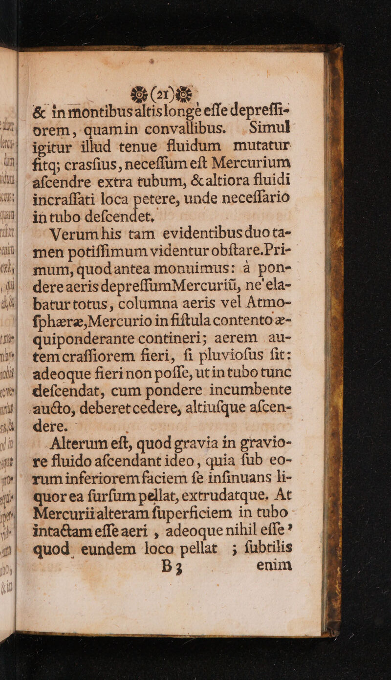 BODIE. &amp; in montibus altislonge effe depreffi- orem, quamin convallibus. | Simul igitur illud tenue fluidum mutatur fitq; crasfius, neceffum eft Mercurium àfcendre extra tubum, &amp;altiora fluidi incraffati loca petere, unde neceffario Verumhis tam evidentibus duota- men potiffimum videntur obítare.Pri- mum, quodantea monuimus: à pon- dereaerisdepreffümMercuriti, ne ela- baturtotus, columna aeris vel Atmo- fphera,Mercurio in fiftula contento z- quiponderante contineri; aerem .au- temcraffiorem fieri, fi pluviofus fit: adeoque fierinon poffe, utin tubo tunc defícendat, cum pondere incumbente dere. ! Alterum eft, quod gravia in gravio- re fluido afcendant ideo, quia füb eo- rum inferiorem faciem fe infinuans li- quor ea fürfum pellat, extrudatque. At Mercuriialteram fuperficiem in tubo inta&amp;tameffeaeri , adeoque nihil effe quod. eundem loco pellat ; füubtilis D3 enim