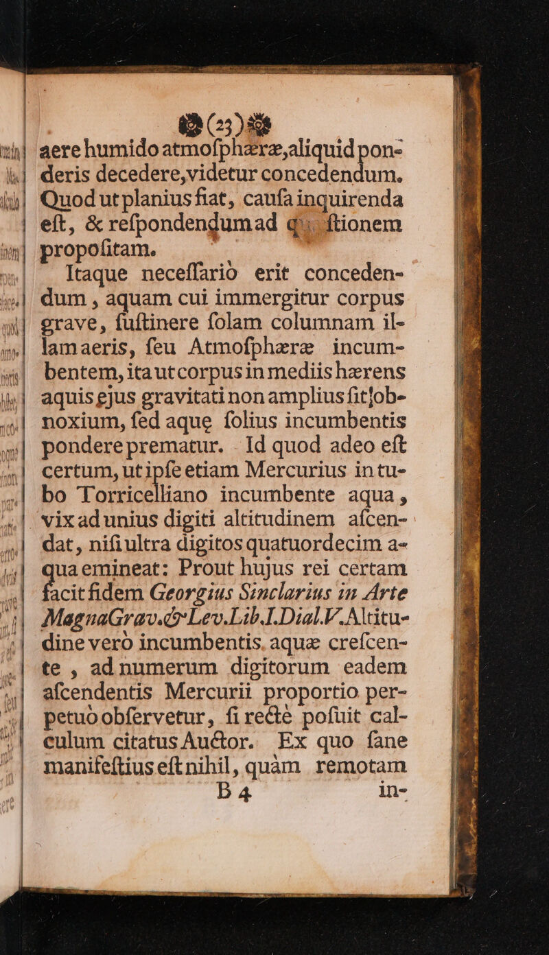 (23)8 | aerehumidoatmofphzre,aliquid pon- deris decedere,videtur concedendum, | eft, &amp; refpondendumad q'. ftionem »»| propofitam. Aeg | »| Itaque neceffario erit conceden- dum , aquam cui immergitur corpus erave, fuftinere folam columnam il- lamaeris, feu Atmofphzere incum- bentem, itautcorpusin mediis haerens | aquis gjus gravitati non amplius fit]ob- noxium, fed aque folius incumbentis pondere prematur. . Id quod adeo eft certum, ut ipfe etiam Mercurius in tu- bo Torricelliano incumbente aqua; dat, nifiultra digitos quatuordecim a- uaemineat: Prout hujus rei certam ficit fidem Georgius Sinclarius in Arte MagnaGrav. s Lev.Lib.1.Dial.V.Altitu- dine vero incumbentis. aqua crefcen- te , ad numerum digitorum eadem afcendentis Mercurii proportio per- petuoobfervetur, fi re&amp;e pofuit cal- culum citatus Auctor. Ex quo fane manife[tius eft nihil, quàm remotam D A4 in-