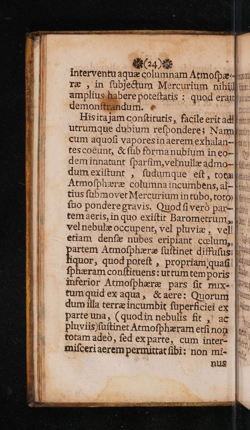 itd interventuaquz columnam Atmofpaz-Ji: re ,in fübje&amp;um Mercurium nihili: amplius habere poteftatis : quod erat: demonftrandum. « ; UT E HisitaJam conftitutis, facile erit adl: utrumque dubium refponderes; N ampois cum aquofi vaporesinaerem exhalan--bs:: tesco&amp;unt, &amp;füb forma nubium in eo-] »: deminnatant fparfim,veInulle admo--Lii: dum .exiftunt , fuüdumque eft, total: Atmofphzre columna incumbens, al- [i tius fübmovet Mercurium in tubo, toto» lis fuo ponderegravis. Quodfiveró par- pus temaeris, in quo exiftit Barometrum,, |. ; vel nebulze occupent, vel pluvie , vell[- etiam denfe nubes eripiant ccelum, | poem Atmofpharee fuftinet diffufus: |: Iquor, quod poteft , propriam;quafi: à fpharam conftituens: uttum tem poris |^ inferior Atmofpherze pars fit mix- ji tumquidexaqua, &amp;aere: Quorum |/' dum illa terra incumbit füperficiei ex parte una, ( quodin nebulis fit ,' ac pluviis)füftinet Atmofphaeram etfi non totam adeo, fed exparte, cum inter- miíceriaerem permittatfibi: non mi-